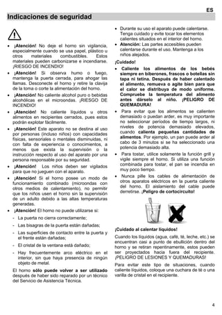 4
ES
Indicaciones de seguridad
• ¡Atención! No deje el horno sin vigilancia,
especialmente cuando se usa papel, plástico u
otros materiales combustibles. Estos
materiales pueden carbonizarse e incendiarse.
¡RIESGO DE INCENDIO!
• ¡Atención! Si observa humo o fuego,
mantenga la puerta cerrada, para ahogar las
llamas. Desconecte el horno y retire la clavija
de la toma o corte la alimentación del horno.
• ¡Atención! No caliente alcohol puro o bebidas
alcohólicas en el microondas. ¡RIESGO DE
INCENDIO!
• ¡Atención! No caliente líquidos u otros
alimentos en recipientes cerrados, pues estos
podrán explotar fácilmente.
• ¡Atención! Este aparato no se destina al uso
por personas (incluso niños) con capacidades
físicas, sensoriales o mentales disminuidas, ni
con falta de experiencia o conocimientos, a
menos que exista la supervisión o la
instrucción respecto al uso del aparato por una
persona responsable por su seguridad.
• ¡Atención! Los niños deben ser vigilados
para que no jueguen con el aparato.
• ¡Atención! Si el horno posee un modo de
funcionamiento combinado (microondas con
otros medios de calentamiento), no permitir
que los niños usen el horno sin la supervisión
de un adulto debido a las altas temperaturas
generadas.
• ¡Atención! El horno no puede utilizarse si:
- La puerta no cierra correctamente;
- Las bisagras de la puerta están dañadas;
- Las superficies de contacto entre la puerta y
el frente están dañadas;
- El cristal de la ventana está dañado;
- Hay frecuentemente arco eléctrico en el
interior, sin que haya presencia de ningún
objeto de metal.
El horno sólo puede volver a ser utilizado
después de haber sido reparado por un técnico
del Servicio de Asistencia Técnica.
• Durante su uso el aparato puede calentarse.
Tenga cuidado y evite tocar los elementos
calientes situados en el interior del horno.
• Atención: Las partes accesibles pueden
calentarse durante el uso. Mantenga a los
niños alejados.
¡Cuidado!
• Caliente los alimentos de los bebés
siempre en biberones, frascos o botellas sin
tapa ni tetina. Después de haber calentado
el alimento, remueva o agite bien para que
el calor se distribuya de modo uniforme.
Compruebe la temperatura del alimento
antes dárselo al niño. ¡PELIGRO DE
QUEMADURA!
• Para evitar que los alimentos se calienten
demasiado o puedan arder, es muy importante
no seleccionar períodos de tiempo largos, ni
niveles de potencia demasiado elevados,
cuando calienta pequeñas cantidades de
alimentos. Por ejemplo, un pan puede arder al
cabo de 3 minutos si se ha seleccionado una
potencia demasiado alta.
• Para tostar, utilice solamente la función grill y
vigile siempre el horno. Si utiliza una función
combinada para tostar, el pan se incendia en
muy poco tiempo.
• Nunca pille los cables de alimentación de
otros aparatos eléctricos en la puerta caliente
del horno. El aislamiento del cable puede
derretirse. ¡Peligro de cortocircuito!
¡Cuidado al calentar líquidos!
Cuando los líquidos (agua, café, té, leche, etc.) se
encuentran casi a punto de ebullición dentro del
horno y se retiran repentinamente, estos pueden
ser proyectados hacia fuera del recipiente.
¡PELIGRO DE LESIONES Y QUEMADURAS!
Para evitar este tipo de situaciones, cuando
caliente líquidos, coloque una cuchara de té o una
varilla de cristal en el recipiente.
 