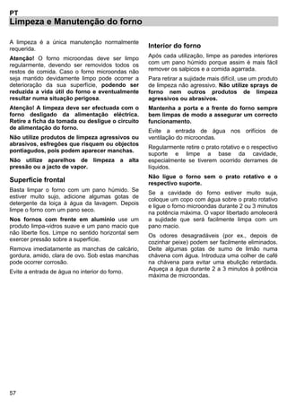 57
PT
Limpeza e Manutenção do forno
A limpeza é a única manutenção normalmente
requerida.
Atenção! O forno microondas deve ser limpo
regularmente, devendo ser removidos todos os
restos de comida. Caso o forno microondas não
seja mantido devidamente limpo pode ocorrer a
deterioração da sua superfície, podendo ser
reduzida a vida útil do forno e eventualmente
resultar numa situação perigosa.
Atenção! A limpeza deve ser efectuada com o
forno desligado da alimentação eléctrica.
Retire a ficha da tomada ou desligue o circuito
de alimentação do forno.
Não utilize produtos de limpeza agressivos ou
abrasivos, esfregões que risquem ou objectos
pontiagudos, pois podem aparecer manchas.
Não utilize aparelhos de limpeza a alta
pressão ou a jacto de vapor.
Superfície frontal
Basta limpar o forno com um pano húmido. Se
estiver muito sujo, adicione algumas gotas de
detergente da loiça à água da lavagem. Depois
limpe o forno com um pano seco.
Nos fornos com frente em alumínio use um
produto limpa-vidros suave e um pano macio que
não liberte fios. Limpe no sentido horizontal sem
exercer pressão sobre a superfície.
Remova imediatamente as manchas de calcário,
gordura, amido, clara de ovo. Sob estas manchas
pode ocorrer corrosão.
Evite a entrada de água no interior do forno.
Interior do forno
Após cada utilização, limpe as paredes interiores
com um pano húmido porque assim é mais fácil
remover os salpicos e a comida agarrada.
Para retirar a sujidade mais difícil, use um produto
de limpeza não agressivo. Não utilize sprays de
forno nem outros produtos de limpeza
agressivos ou abrasivos.
Mantenha a porta e a frente do forno sempre
bem limpas de modo a assegurar um correcto
funcionamento.
Evite a entrada de água nos orifícios de
ventilação do microondas.
Regularmente retire o prato rotativo e o respectivo
suporte e limpe a base da cavidade,
especialmente se tiverem ocorrido derrames de
líquidos.
Não ligue o forno sem o prato rotativo e o
respectivo suporte.
Se a cavidade do forno estiver muito suja,
coloque um copo com água sobre o prato rotativo
e ligue o forno microondas durante 2 ou 3 minutos
na potência máxima. O vapor libertado amolecerá
a sujidade que será facilmente limpa com um
pano macio.
Os odores desagradáveis (por ex., depois de
cozinhar peixe) podem ser facilmente eliminados.
Deite algumas gotas de sumo de limão numa
chávena com água. Introduza uma colher de café
na chávena para evitar uma ebulição retardada.
Aqueça a água durante 2 a 3 minutos à potência
máxima de microondas.
 