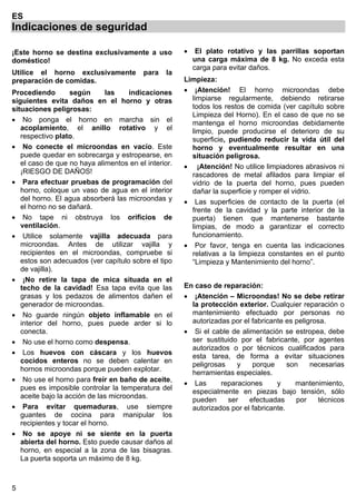 5
ES
Indicaciones de seguridad
¡Este horno se destina exclusivamente a uso
doméstico!
Utilice el horno exclusivamente para la
preparación de comidas.
Procediendo según las indicaciones
siguientes evita daños en el horno y otras
situaciones peligrosas:
• No ponga el horno en marcha sin el
acoplamiento, el anillo rotativo y el
respectivo plato.
• No conecte el microondas en vacío. Este
puede quedar en sobrecarga y estropearse, en
el caso de que no haya alimentos en el interior.
¡RIESGO DE DAÑOS!
• Para efectuar pruebas de programación del
horno, coloque un vaso de agua en el interior
del horno. El agua absorberá las microondas y
el horno no se dañará.
• No tape ni obstruya los orificios de
ventilación.
• Utilice solamente vajilla adecuada para
microondas. Antes de utilizar vajilla y
recipientes en el microondas, compruebe si
estos son adecuados (ver capítulo sobre el tipo
de vajilla).
• ¡No retire la tapa de mica situada en el
techo de la cavidad! Esa tapa evita que las
grasas y los pedazos de alimentos dañen el
generador de microondas.
• No guarde ningún objeto inflamable en el
interior del horno, pues puede arder si lo
conecta.
• No use el horno como despensa.
• Los huevos con cáscara y los huevos
cocidos enteros no se deben calentar en
hornos microondas porque pueden explotar.
• No use el horno para freír en baño de aceite,
pues es imposible controlar la temperatura del
aceite bajo la acción de las microondas.
• Para evitar quemaduras, use siempre
guantes de cocina para manipular los
recipientes y tocar el horno.
• No se apoye ni se siente en la puerta
abierta del horno. Esto puede causar daños al
horno, en especial a la zona de las bisagras.
La puerta soporta un máximo de 8 kg.
• El plato rotativo y las parrillas soportan
una carga máxima de 8 kg. No exceda esta
carga para evitar daños.
Limpieza:
• ¡Atención! El horno microondas debe
limpiarse regularmente, debiendo retirarse
todos los restos de comida (ver capítulo sobre
Limpieza del Horno). En el caso de que no se
mantenga el horno microondas debidamente
limpio, puede producirse el deterioro de su
superficie, pudiendo reducir la vida útil del
horno y eventualmente resultar en una
situación peligrosa.
• ¡Atención! No utilice limpiadores abrasivos ni
rascadores de metal afilados para limpiar el
vidrio de la puerta del horno, pues pueden
dañar la superficie y romper el vidrio.
• Las superficies de contacto de la puerta (el
frente de la cavidad y la parte interior de la
puerta) tienen que mantenerse bastante
limpias, de modo a garantizar el correcto
funcionamiento.
• Por favor, tenga en cuenta las indicaciones
relativas a la limpieza constantes en el punto
“Limpieza y Mantenimiento del horno”.
En caso de reparación:
• ¡Atención – Microondas! No se debe retirar
la protección exterior. Cualquier reparación o
mantenimiento efectuado por personas no
autorizadas por el fabricante es peligrosa.
• Si el cable de alimentación se estropea, debe
ser sustituido por el fabricante, por agentes
autorizados o por técnicos cualificados para
esta tarea, de forma a evitar situaciones
peligrosas y porque son necesarias
herramientas especiales.
• Las reparaciones y mantenimiento,
especialmente en piezas bajo tensión, sólo
pueden ser efectuadas por técnicos
autorizados por el fabricante.
 