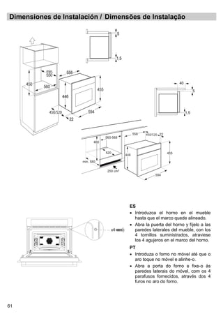 61
Dimensiones de Instalación / Dimensões de Instalação
ES
• Introduzca el horno en el mueble
hasta que el marco quede alineado.
• Abra la puerta del horno y fíjelo a las
paredes laterales del mueble, con los
4 tornillos suministrados, atraviese
los 4 agujeros en el marco del horno.
PT
• Introduza o forno no móvel até que o
aro toque no móvel e alinhe-o.
• Abra a porta do forno e fixe-o às
paredes laterais do móvel, com os 4
parafusos fornecidos, através dos 4
furos no aro do forno.
560-568
460
594
455
446
558 22
250 cm2
min. 580
520
450/520
1,5
5
40
594
455
min.
550
450
446
22
558
560
1,5
5
450/520
x4
 