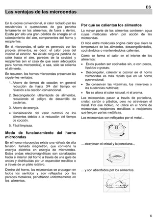 6
ES
Las ventajas de las microondas
En la cocina convencional, el calor radiado por las
resistencias o quemadores de gas penetra
lentamente en los alimentos, de fuera a dentro.
Existe por ello una gran pérdida de energía en el
calentamiento del aire, componentes del horno y
recipientes.
En el microondas, el calor es generado por los
propios alimentos, es decir, el calor pasa del
interior al exterior. No existe ninguna pérdida de
calor hacia el aire, paredes de la cavidad y
recipientes (en el caso de que sean adecuados
para hornos microondas), o sea, sólo se calienta
el alimento.
En resumen, los hornos microondas presentan las
siguientes ventajas:
1. Ahorro de tiempo de cocción; en general
reducción de hasta 3/4 del tiempo en
relación a la cocción convencional.
2. Descongelación ultrarrápida de alimentos,
reduciendo el peligro de desarrollo de
bacterias.
3. Ahorro de energía.
4. Conservación del valor nutritivo de los
alimentos debido a la reducción del tiempo
de cocción.
5. Fácil limpieza.
Modo de funcionamiento del horno
microondas
En el horno microondas existe una válvula de alta
tensión, llamada magnetrón, que convierte la
energía eléctrica en energía de microondas.
Estas ondas electromagnéticas son canalizadas
hacia el interior del horno a través de una guía de
ondas y distribuidas por un esparcidor metálico o
a través de un plato rotativo.
Dentro del horno, las microondas se propagan en
todos los sentidos y son reflejadas por las
paredes metálicas, penetrando uniformemente en
los alimentos.
Por qué se calientan los alimentos
La mayor parte de los alimentos contienen agua
cuyas moléculas vibran por acción de las
microondas.
El roce entre moléculas origina calor que eleva la
temperatura de los alimentos, descongelándolos,
cocinándolos o manteniéndolos calientes.
Como se forma el calor en el interior de los
alimentos:
• Estos pueden ser cocinados sin, o con pocos,
líquidos o grasas;
• Descongelar, calentar o cocinar en el horno
microondas es más rápido que en un horno
convencional;
• Se conservan las vitaminas, los minerales y
las sustancias nutritivas;
• No se altera el color natural, ni el aroma.
Las microondas pasan a través de porcelana,
cristal, cartón o plástico, pero no atraviesan el
metal. Por ese motivo, no utilice en el horno de
microondas recipientes metálicos o recipientes
que tengan partes metálicas.
Las microondas son reflejadas por el metal...
... atraviesan el cristal y la porcelana...
... y son absorbidos por los alimentos.
 