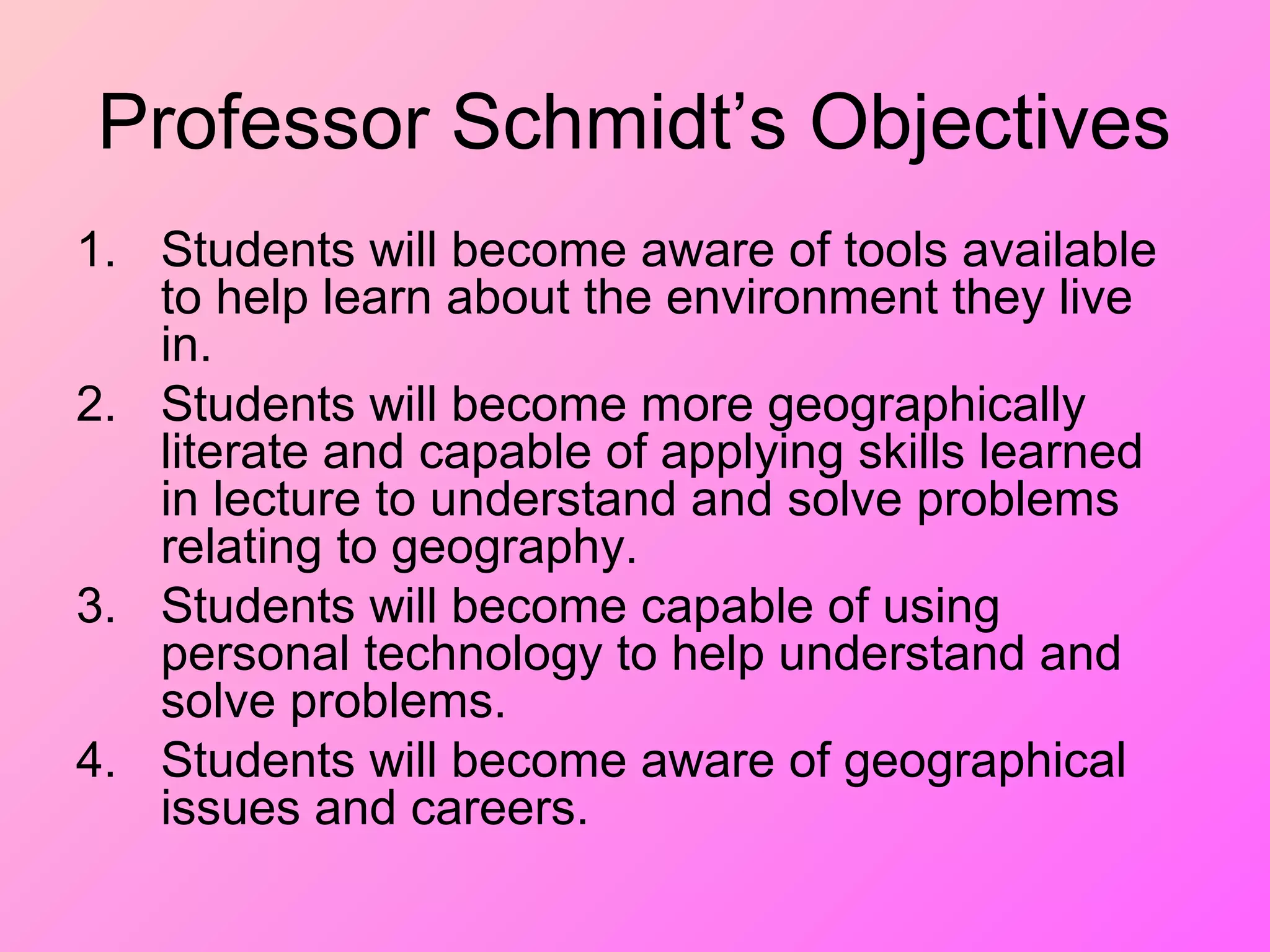 Professor Schmidt’s Objectives
1. Students will become aware of tools available
to help learn about the environment they live
in.
2. Students will become more geographically
literate and capable of applying skills learned
in lecture to understand and solve problems
relating to geography.
3. Students will become capable of using
personal technology to help understand and
solve problems.
4. Students will become aware of geographical
issues and careers.
 