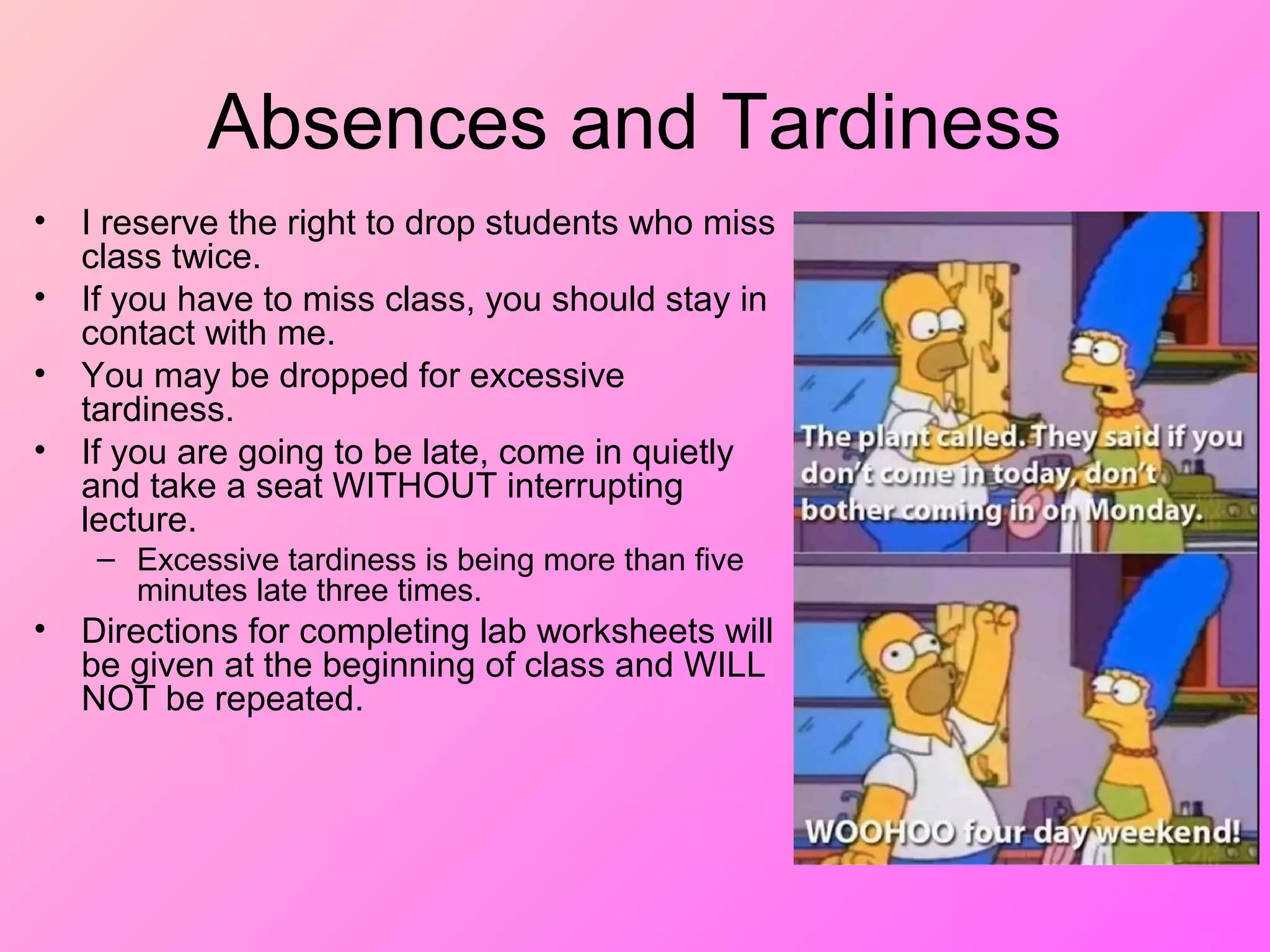 Absences and Tardiness
• I reserve the right to drop students who miss
class twice.
• If you have to miss class, you should stay in
contact with me.
• You may be dropped for excessive
tardiness.
• If you are going to be late, come in quietly
and take a seat WITHOUT interrupting
lecture.
– Excessive tardiness is being more than five
minutes late three times.
• Directions for completing lab worksheets will
be given at the beginning of class and WILL
NOT be repeated.
 