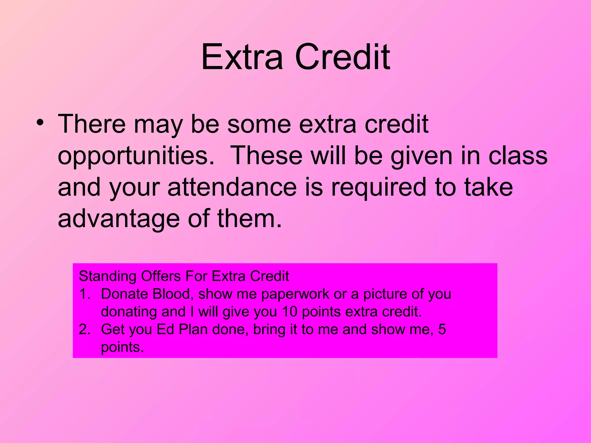 Extra Credit
• There may be some extra credit
opportunities. These will be given in class
and your attendance is required to take
advantage of them.
Standing Offers For Extra Credit
1. Donate Blood, show me paperwork or a picture of you
donating and I will give you 10 points extra credit.
2. Get you Ed Plan done, bring it to me and show me, 5
points.
 