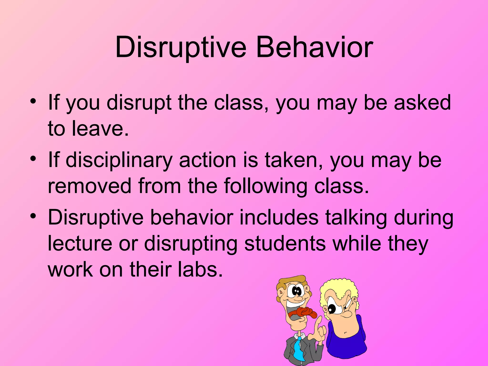 Disruptive Behavior
• If you disrupt the class, you may be asked
to leave.
• If disciplinary action is taken, you may be
removed from the following class.
• Disruptive behavior includes talking during
lecture or disrupting students while they
work on their labs.
 