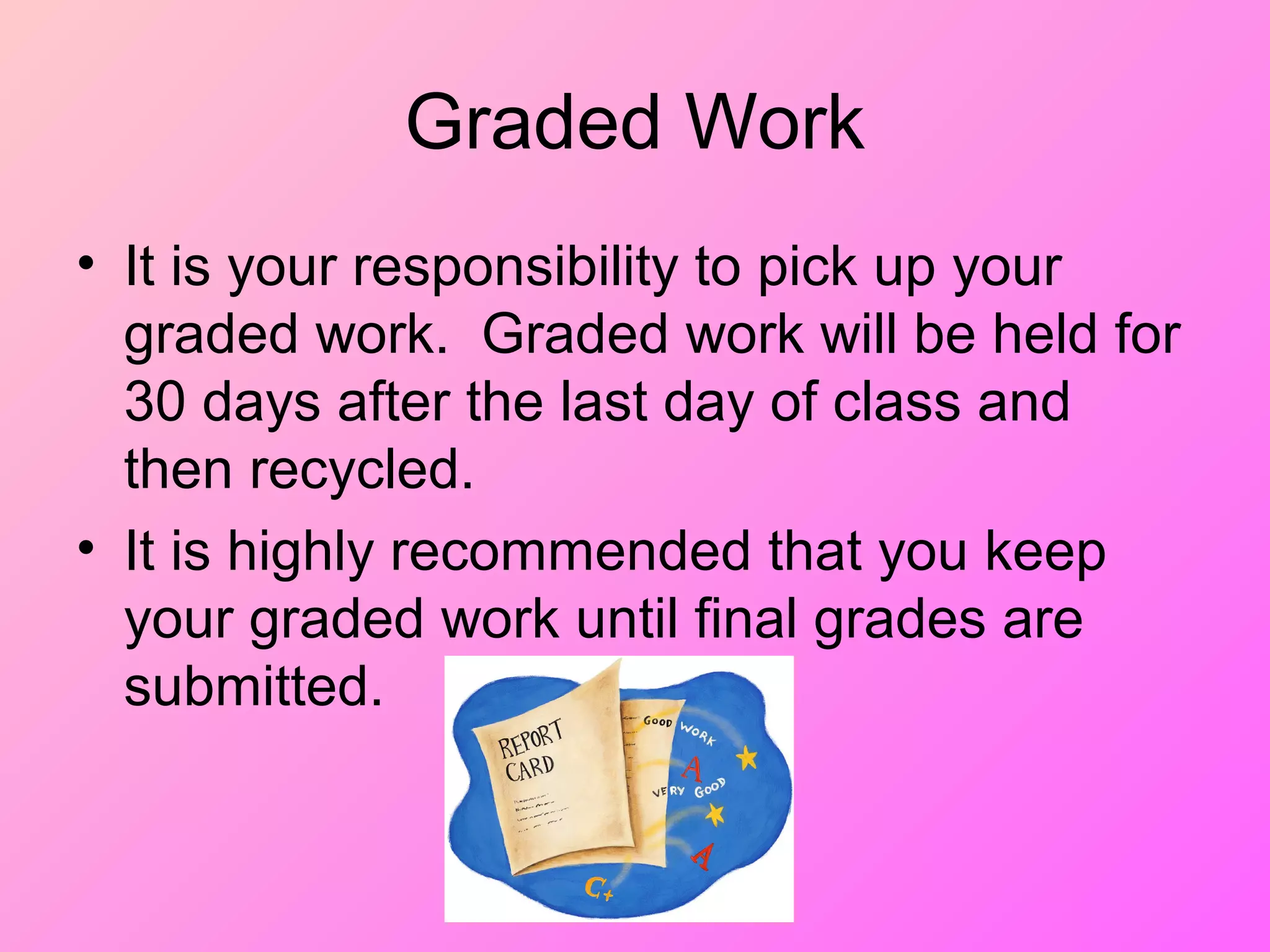 Graded Work
• It is your responsibility to pick up your
graded work. Graded work will be held for
30 days after the last day of class and
then recycled.
• It is highly recommended that you keep
your graded work until final grades are
submitted.
 