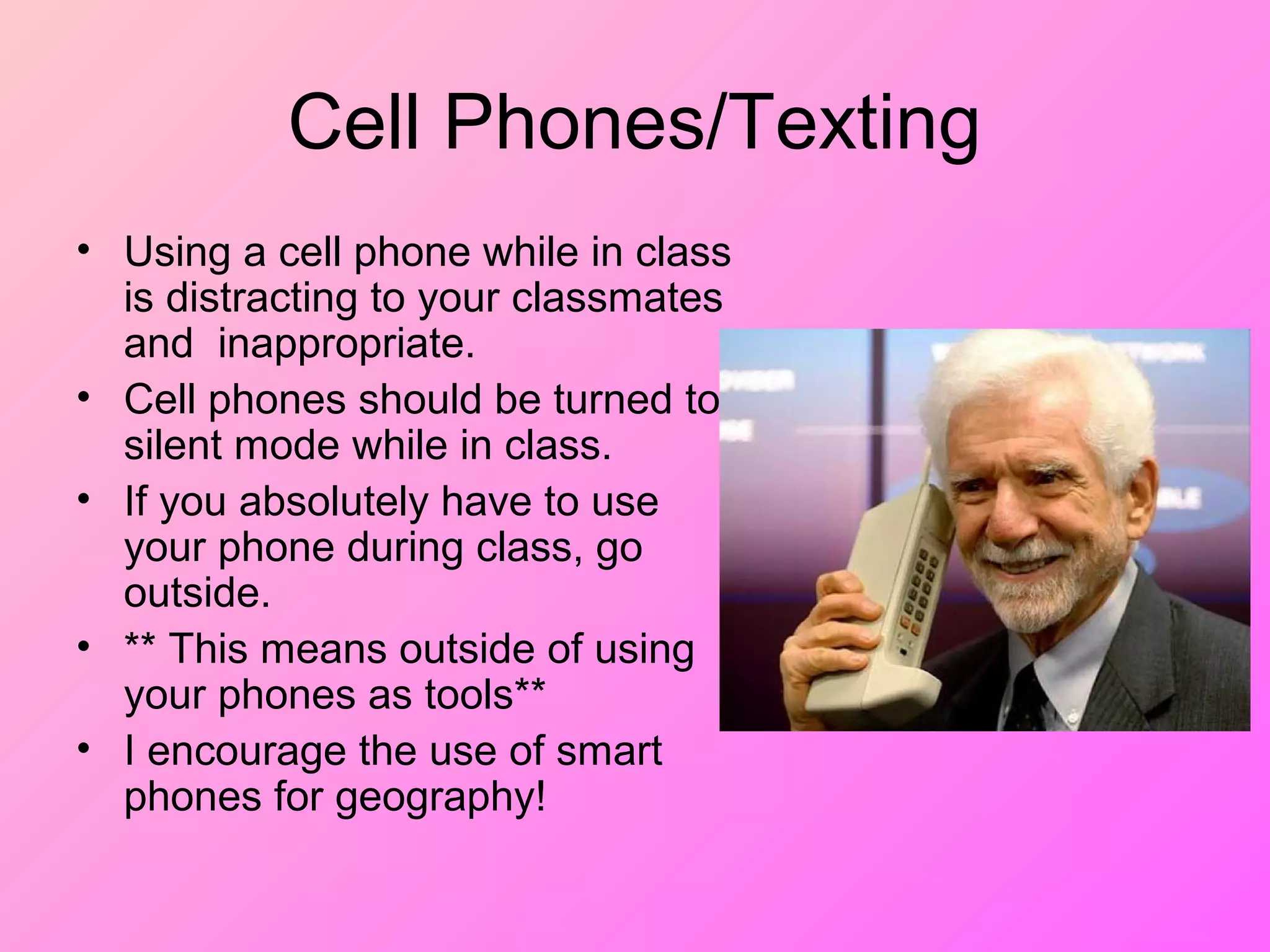 Cell Phones/Texting
• Using a cell phone while in class
is distracting to your classmates
and inappropriate.
• Cell phones should be turned to
silent mode while in class.
• If you absolutely have to use
your phone during class, go
outside.
• ** This means outside of using
your phones as tools**
• I encourage the use of smart
phones for geography!
 