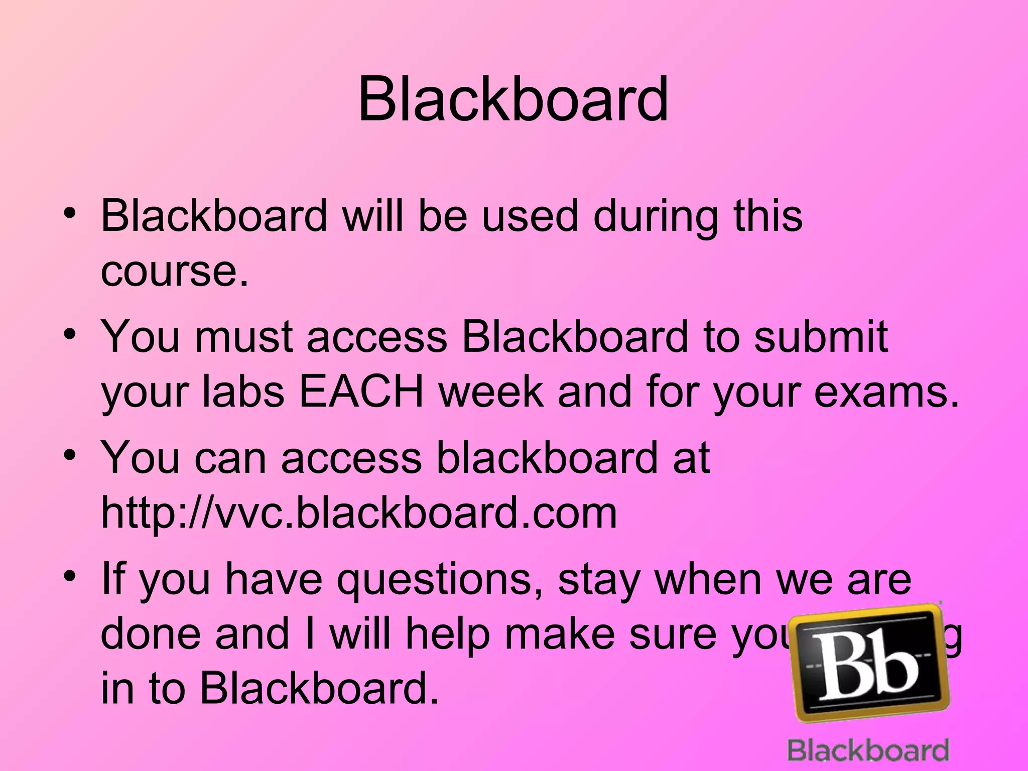 Blackboard
• Blackboard will be used during this
course.
• You must access Blackboard to submit
your labs EACH week and for your exams.
• You can access blackboard at
http://vvc.blackboard.com
• If you have questions, stay when we are
done and I will help make sure you can log
in to Blackboard.
 