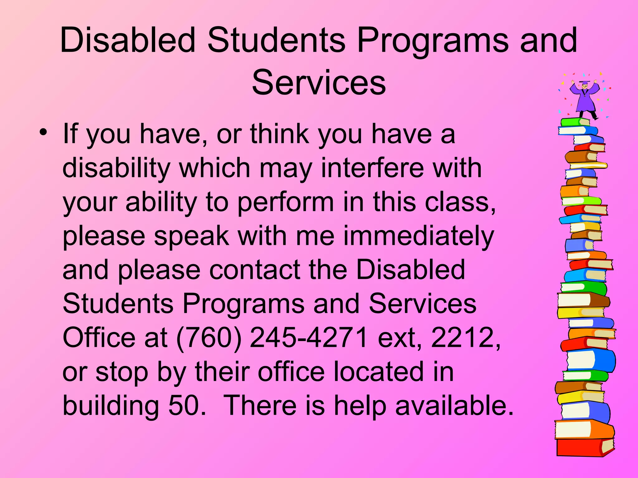 Disabled Students Programs and
Services
• If you have, or think you have a
disability which may interfere with
your ability to perform in this class,
please speak with me immediately
and please contact the Disabled
Students Programs and Services
Office at (760) 245-4271 ext, 2212,
or stop by their office located in
building 50. There is help available.
 