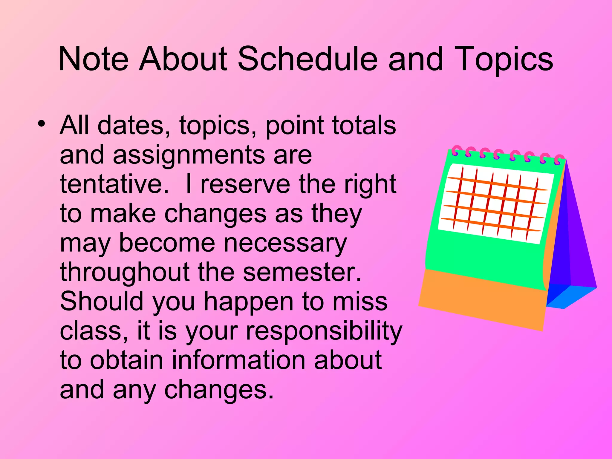 Note About Schedule and Topics
• All dates, topics, point totals
and assignments are
tentative. I reserve the right
to make changes as they
may become necessary
throughout the semester.
Should you happen to miss
class, it is your responsibility
to obtain information about
and any changes.
 