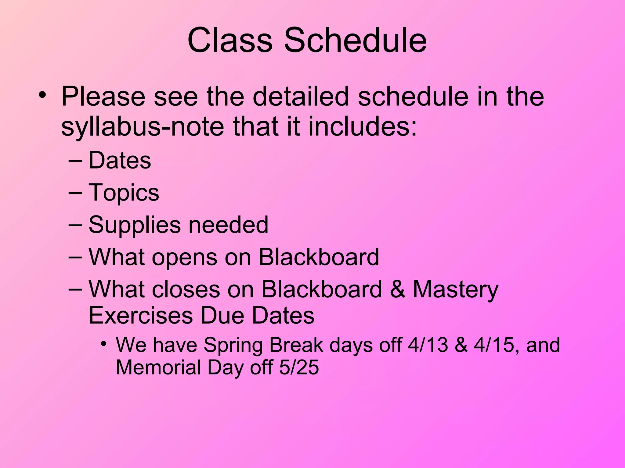 Class Schedule
• Please see the detailed schedule in the
syllabus-note that it includes:
– Dates
– Topics
– Supplies needed
– What opens on Blackboard
– What closes on Blackboard & Mastery
Exercises Due Dates
• We have Spring Break days off 4/13 & 4/15, and
Memorial Day off 5/25
 