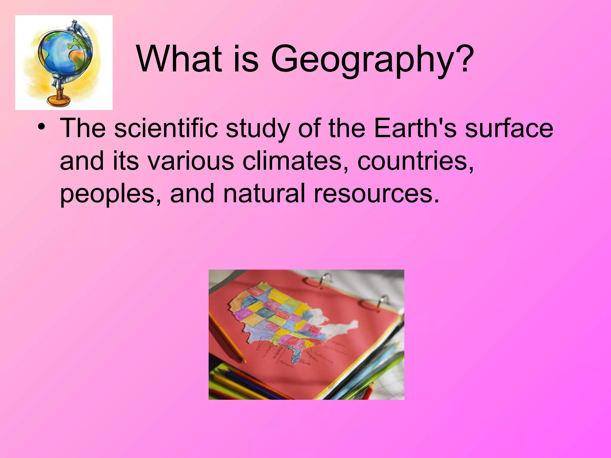 What is Geography?
• The scientific study of the Earth's surface
and its various climates, countries,
peoples, and natural resources.
 