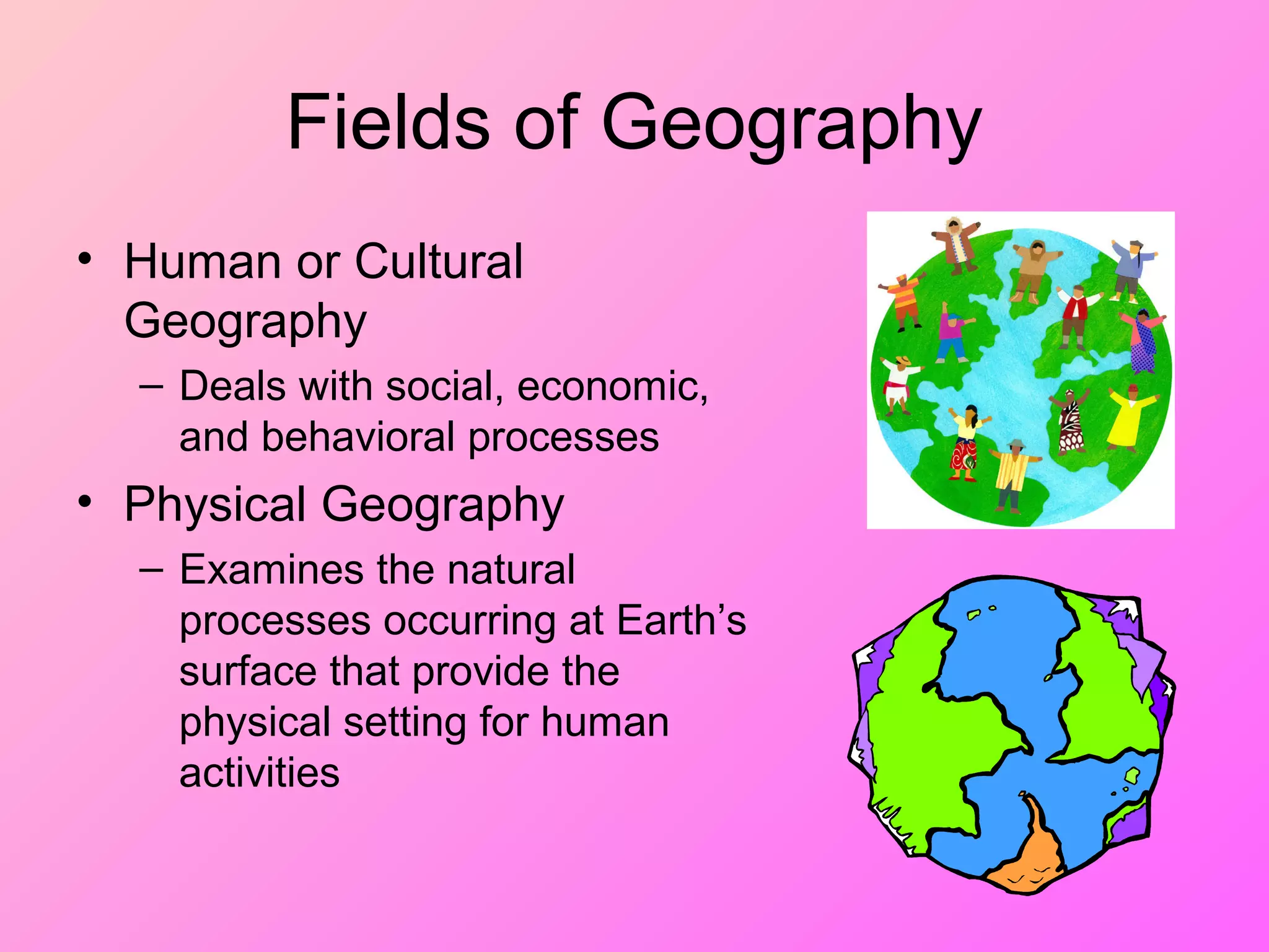 Fields of Geography
• Human or Cultural
Geography
– Deals with social, economic,
and behavioral processes
• Physical Geography
– Examines the natural
processes occurring at Earth’s
surface that provide the
physical setting for human
activities
 