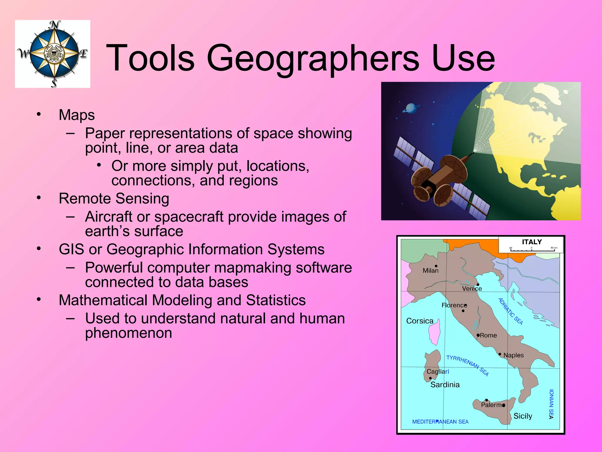 Tools Geographers Use
• Maps
– Paper representations of space showing
point, line, or area data
• Or more simply put, locations,
connections, and regions
• Remote Sensing
– Aircraft or spacecraft provide images of
earth’s surface
• GIS or Geographic Information Systems
– Powerful computer mapmaking software
connected to data bases
• Mathematical Modeling and Statistics
– Used to understand natural and human
phenomenon
 