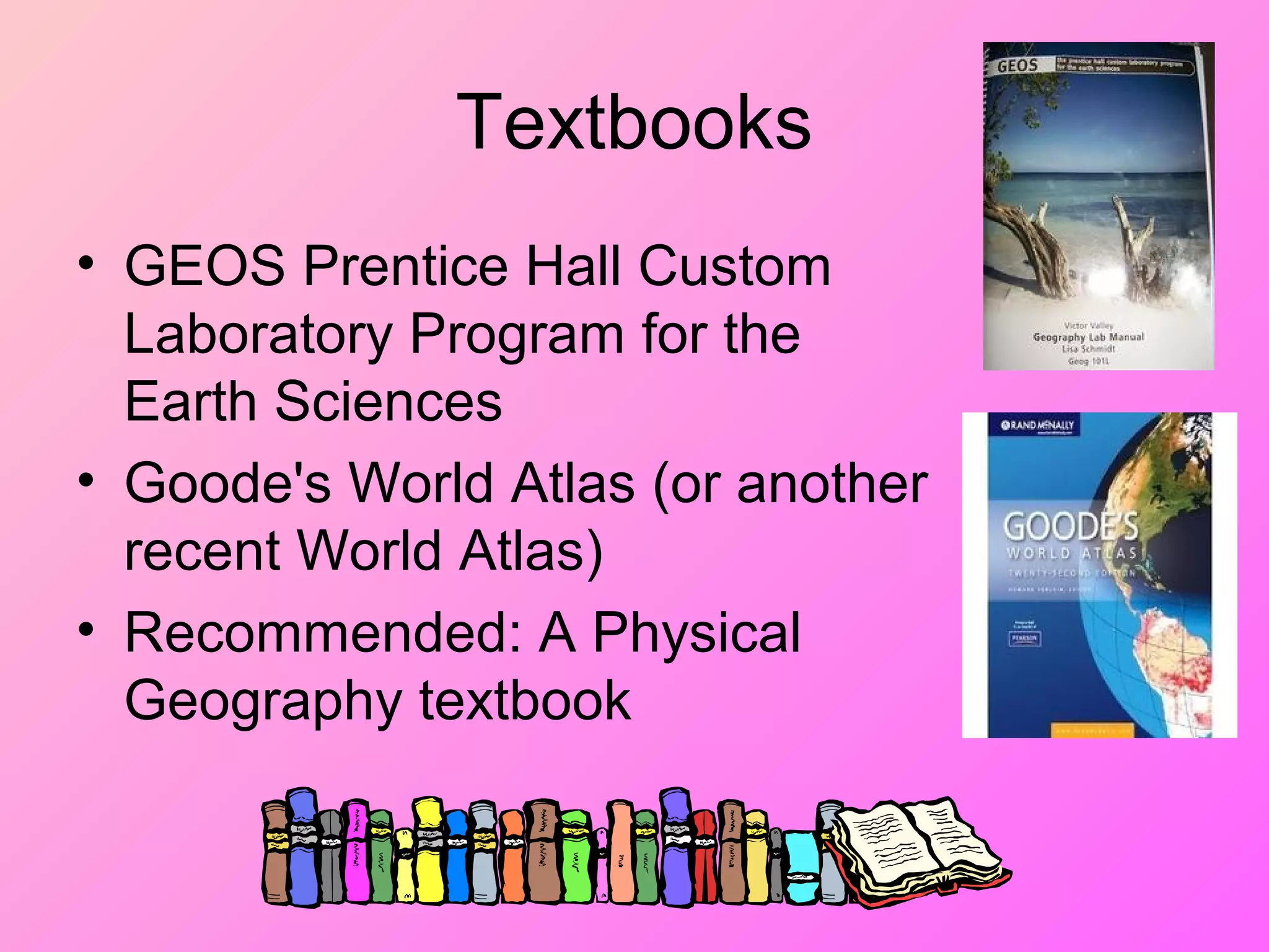 Textbooks
• GEOS Prentice Hall Custom
Laboratory Program for the
Earth Sciences
• Goode's World Atlas (or another
recent World Atlas)
• Recommended: A Physical
Geography textbook
 