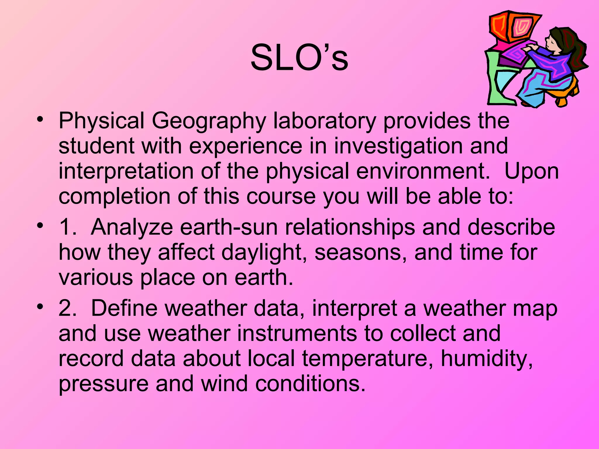 SLO’s
• Physical Geography laboratory provides the
student with experience in investigation and
interpretation of the physical environment. Upon
completion of this course you will be able to:
• 1. Analyze earth-sun relationships and describe
how they affect daylight, seasons, and time for
various place on earth.
• 2. Define weather data, interpret a weather map
and use weather instruments to collect and
record data about local temperature, humidity,
pressure and wind conditions.
 