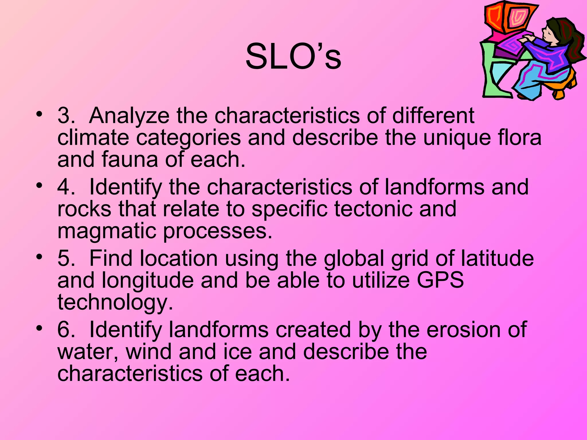 SLO’s
• 3. Analyze the characteristics of different
climate categories and describe the unique flora
and fauna of each.
• 4. Identify the characteristics of landforms and
rocks that relate to specific tectonic and
magmatic processes.
• 5. Find location using the global grid of latitude
and longitude and be able to utilize GPS
technology.
• 6. Identify landforms created by the erosion of
water, wind and ice and describe the
characteristics of each.
 
