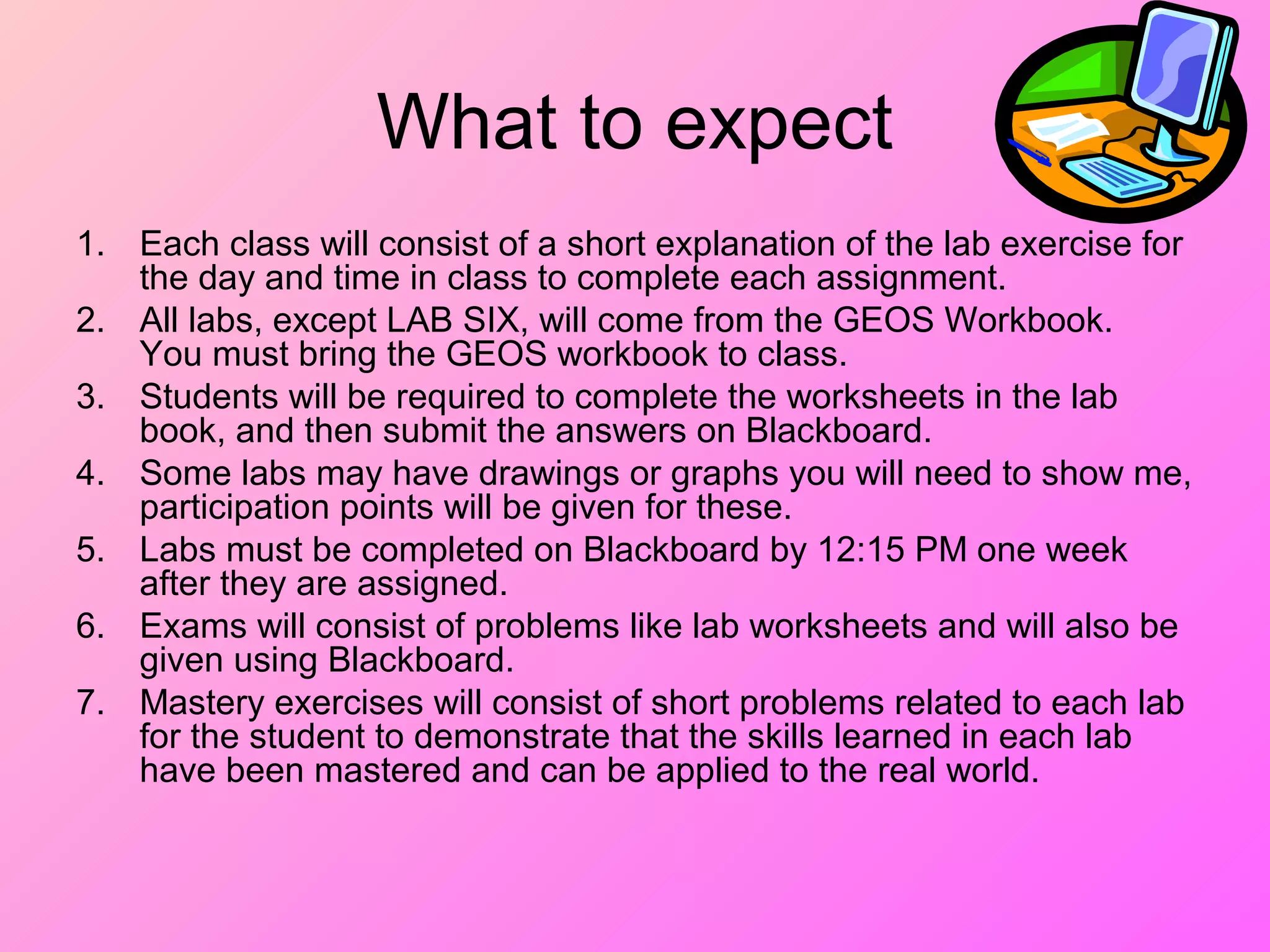 What to expect
1. Each class will consist of a short explanation of the lab exercise for
the day and time in class to complete each assignment.
2. All labs, except LAB SIX, will come from the GEOS Workbook.
You must bring the GEOS workbook to class.
3. Students will be required to complete the worksheets in the lab
book, and then submit the answers on Blackboard.
4. Some labs may have drawings or graphs you will need to show me,
participation points will be given for these.
5. Labs must be completed on Blackboard by 12:15 PM one week
after they are assigned.
6. Exams will consist of problems like lab worksheets and will also be
given using Blackboard.
7. Mastery exercises will consist of short problems related to each lab
for the student to demonstrate that the skills learned in each lab
have been mastered and can be applied to the real world.
 