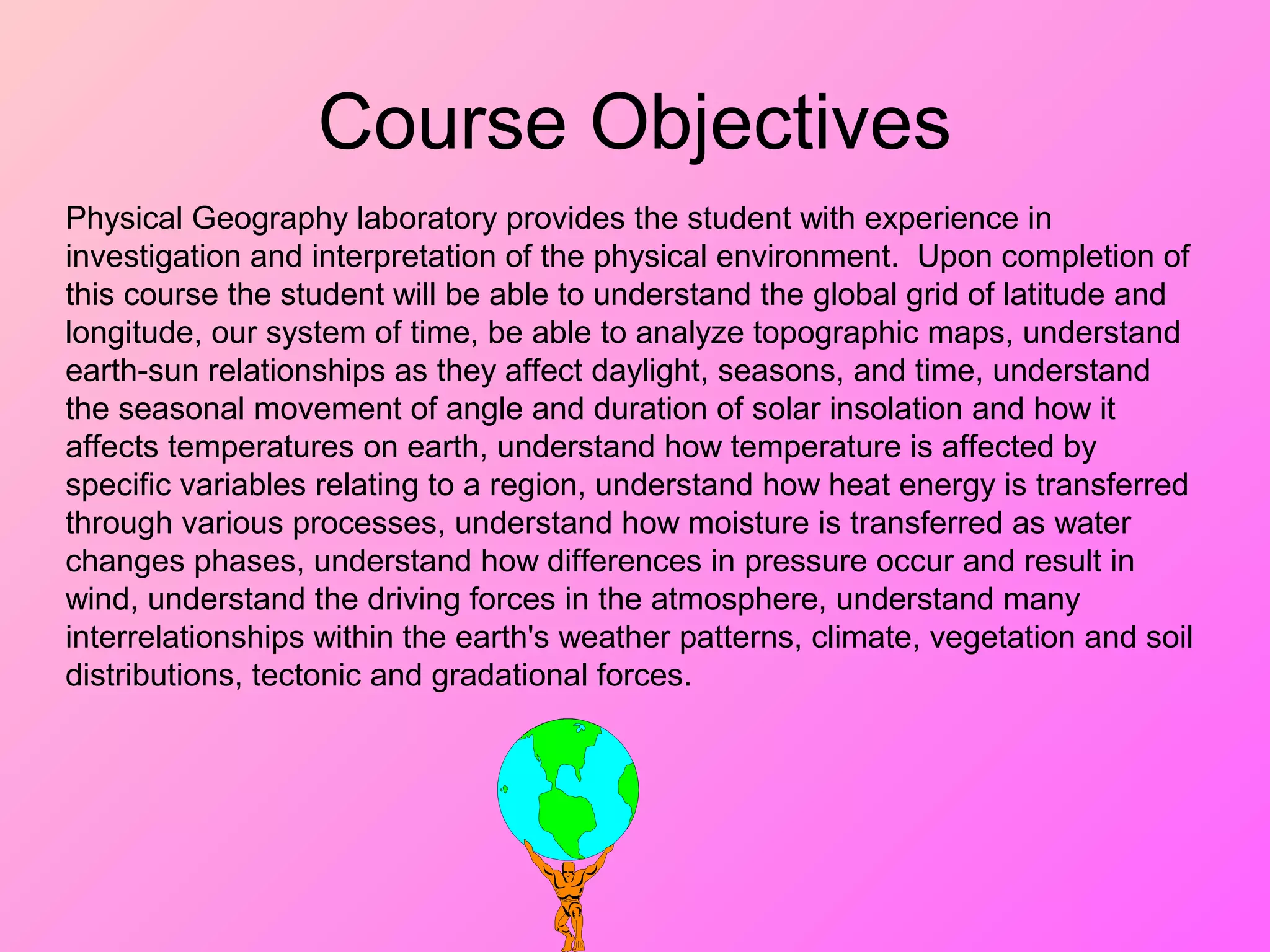 Course Objectives
Physical Geography laboratory provides the student with experience in
investigation and interpretation of the physical environment. Upon completion of
this course the student will be able to understand the global grid of latitude and
longitude, our system of time, be able to analyze topographic maps, understand
earth-sun relationships as they affect daylight, seasons, and time, understand
the seasonal movement of angle and duration of solar insolation and how it
affects temperatures on earth, understand how temperature is affected by
specific variables relating to a region, understand how heat energy is transferred
through various processes, understand how moisture is transferred as water
changes phases, understand how differences in pressure occur and result in
wind, understand the driving forces in the atmosphere, understand many
interrelationships within the earth's weather patterns, climate, vegetation and soil
distributions, tectonic and gradational forces.
 