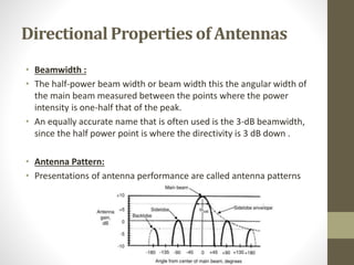 Directional Properties of Antennas
• Beamwidth :
• The half-power beam width or beam width this the angular width of
the main beam measured between the points where the power
intensity is one-half that of the peak.
• An equally accurate name that is often used is the 3-dB beamwidth,
since the half power point is where the directivity is 3 dB down .
• Antenna Pattern:
• Presentations of antenna performance are called antenna patterns
 