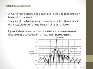 Sidelobesandbacklobs:
• Almost every antenna has a backlobe in the opposite direction
from the main beam.
• The gain of the backlobe can be made to be less than unity, in
this case, producing a negative gain of -2 dBi or lower
Figure includes a smooth curve, called a sidelobe envelope,
that defines a specification of maximum sidelobe gain.
 