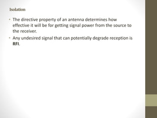 Isolation
• The directive property of an antenna determines how
effective it will be for getting signal power from the source to
the receiver.
• Any undesired signal that can potentially degrade reception is
RFI.
 