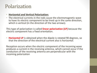 Polarization
• Horizontal and Vertical Polarization:
• The electrical currents in the rods cause the electromagnetic wave
to have its electric component to be lined up in the same direction,
which is vertical (in the direction of the two arrows).
This type of polarization is called linear polarization (LP) because the
electric component has a fixed orientation.
• Horizontal LP is obtained when the dipole is rotated 90 degrees, so
that the direction of the electrical current also is horizontal.
Reception occurs when the electric component of the incoming wave
produces a current in the receiving antenna, which cannot occur if the
conductors of the receiving antenna are perpendicular with the
incoming polarization
 