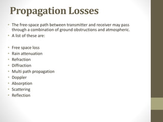 Propagation Losses
• The free-space path between transmitter and receiver may pass
through a combination of ground obstructions and atmospheric.
• A list of these are:
• Free space loss
• Rain attenuation
• Refraction
• Diffraction
• Multi path propagation
• Doppler
• Absorption
• Scattering
• Reflection
 