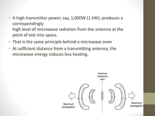 • A high transmitter power, say, 1,000W (1 kW), produces a
correspondingly
high level of microwave radiation from the antenna at the
point of exit into space.
• That is the same principle behind a microwave oven
• At sufficient distance from a transmitting antenna, the
microwave energy induces less heating.
 