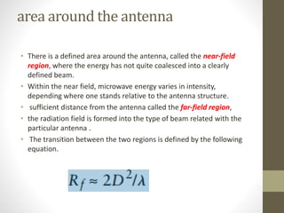 area around the antenna
• There is a defined area around the antenna, called the near-field
region, where the energy has not quite coalesced into a clearly
defined beam.
• Within the near field, microwave energy varies in intensity,
depending where one stands relative to the antenna structure.
• sufficient distance from the antenna called the far-field region,
• the radiation field is formed into the type of beam related with the
particular antenna .
• The transition between the two regions is defined by the following
equation.
 