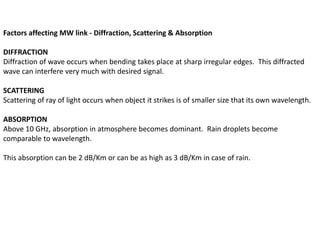Factors affecting MW link - Diffraction, Scattering & Absorption
DIFFRACTION
Diffraction of wave occurs when bending takes place at sharp irregular edges. This diffracted
wave can interfere very much with desired signal.
SCATTERING
Scattering of ray of light occurs when object it strikes is of smaller size that its own wavelength.
ABSORPTION
Above 10 GHz, absorption in atmosphere becomes dominant. Rain droplets become
comparable to wavelength.
This absorption can be 2 dB/Km or can be as high as 3 dB/Km in case of rain.
 