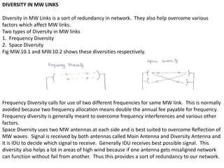 DIVERSITY IN MW LINKS
Diversity in MW Links is a sort of redundancy in network. They also help overcome various
factors which affect MW links.
Two types of Diversity in MW links
1. Frequency Diversity
2. Space Diversity
Fig MW.10.1 and MW.10.2 shows these diversities respectively.
Frequency Diversity calls for use of two different frequencies for same MW link. This is normally
avoided because two frequency allocation means double the annual fee payable for frequency.
Frequency diversity is generally meant to overcome frequency interferences and various other
factors.
Space Diversity uses two MW antennas at each side and is best suited to overcome Reflection of
MW waves. Signal is received by both antennas called Main Antenna and Diversity Antenna and
it is IDU to decide which signal to receive. Generally IDU receives best possible signal. This
diversity also helps a lot in areas of high wind because if one antenna gets misaligned network
can function without fail from another. Thus this provides a sort of redundancy to our network.
 