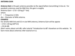 ANTENNA GAIN
Antenna Gain is the gain antenna provides to the signal before transmitting it into air. For
parabolic antennas used for MW link, this gain is roughly
Antenna Gain = 17.8 + 20 log (f * dia)
where
f = Frequency in GHz
dia = Diameter of MW antenna.
EXAMPLE
For 18 GHz MW link and 0.3 m size MW antenna, Antenna Gain will be approx
= 17.8 + 20 log (18*0.3)
= 32.44 dBi
(Don't worry about unit dBi, refer tutorial "Introduction to dB" elsewhere on this website. To
learn more about antennas refer tutorial on it.)
 