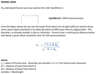 FRESNEL ZONE
To understand Fresnel zone we need to first refer Fig MW.12.1
From the figure above we can see that apart from direct line of sight (LOS) we need to leave
some space above and below it to allow deviation of MW wave from its original path. This
deviation, as already studied, is due to refraction. Fresnel zone is nothing but distance below
and above a point which should be clear for LOS communication.
where
rn = radius of fresnel zone. Generally we consider n=1 i.e. first fresnel zone clearance.
d1 = distance of point from Point A
d2 = distance of point from Point B
Lambda = Wavelength
Fig MW.12.1 MW Communication
 