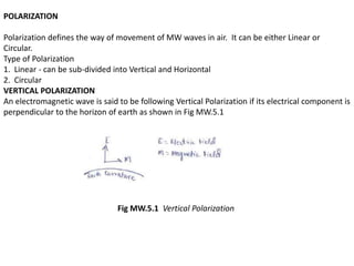 POLARIZATION
Polarization defines the way of movement of MW waves in air. It can be either Linear or
Circular.
Type of Polarization
1. Linear - can be sub-divided into Vertical and Horizontal
2. Circular
VERTICAL POLARIZATION
An electromagnetic wave is said to be following Vertical Polarization if its electrical component is
perpendicular to the horizon of earth as shown in Fig MW.5.1
Fig MW.5.1 Vertical Polarization
 