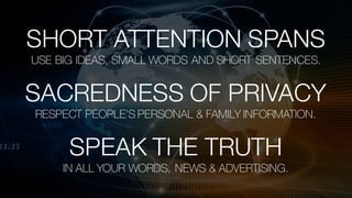 Watson Customer Engagement 3/8/172
SHORT ATTENTION SPANS
USE BIG IDEAS, SMALL WORDS AND SHORT SENTENCES.
SPEAK THE TRUTH
IN ALL YOUR WORDS, NEWS & ADVERTISING.
SACREDNESS OF PRIVACY
RESPECT PEOPLE’S PERSONAL & FAMILY INFORMATION.
 