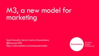 M3, a new model for
marketing
Seán Donnelly, Senior Analyst, Econsultancy
@Seanog1982
https://www.linkedin.com/in/seanpdonnelly/
 