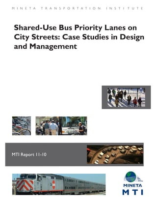 Shared-Use Bus Priority Lanes on
City Streets: Case Studies in Design
and Management
MTI Report 11-10
Funded by U.S. Department of
Transportation and California
Department of Transportation
MTIShared-UseBusPriorityLanesonCityStreets:CaseStudiesinDesignandManagementReportNumber11-10April2012
 