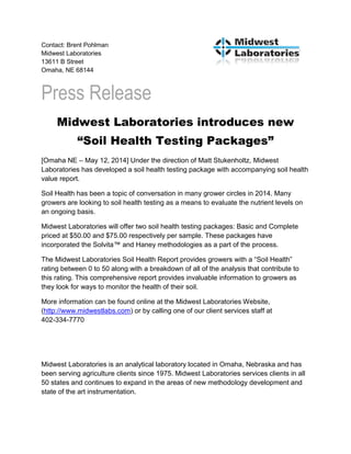 Contact: Brent Pohlman
Midwest Laboratories
13611 B Street
Omaha, NE 68144
Press Release
Midwest Laboratories introduces new
“Soil Health Testing Packages”
[Omaha NE – May 12, 2014] Under the direction of Matt Stukenholtz, Midwest
Laboratories has developed a soil health testing package with accompanying soil health
value report.
Soil Health has been a topic of conversation in many grower circles in 2014. Many
growers are looking to soil health testing as a means to evaluate the nutrient levels on
an ongoing basis.
Midwest Laboratories will offer two soil health testing packages: Basic and Complete
priced at $50.00 and $75.00 respectively per sample. These packages have
incorporated the Solvita™ and Haney methodologies as a part of the process.
The Midwest Laboratories Soil Health Report provides growers with a “Soil Health”
rating between 0 to 50 along with a breakdown of all of the analysis that contribute to
this rating. This comprehensive report provides invaluable information to growers as
they look for ways to monitor the health of their soil.
More information can be found online at the Midwest Laboratories Website,
(http://www.midwestlabs.com) or by calling one of our client services staff at
402-334-7770
Midwest Laboratories is an analytical laboratory located in Omaha, Nebraska and has
been serving agriculture clients since 1975. Midwest Laboratories services clients in all
50 states and continues to expand in the areas of new methodology development and
state of the art instrumentation.
 