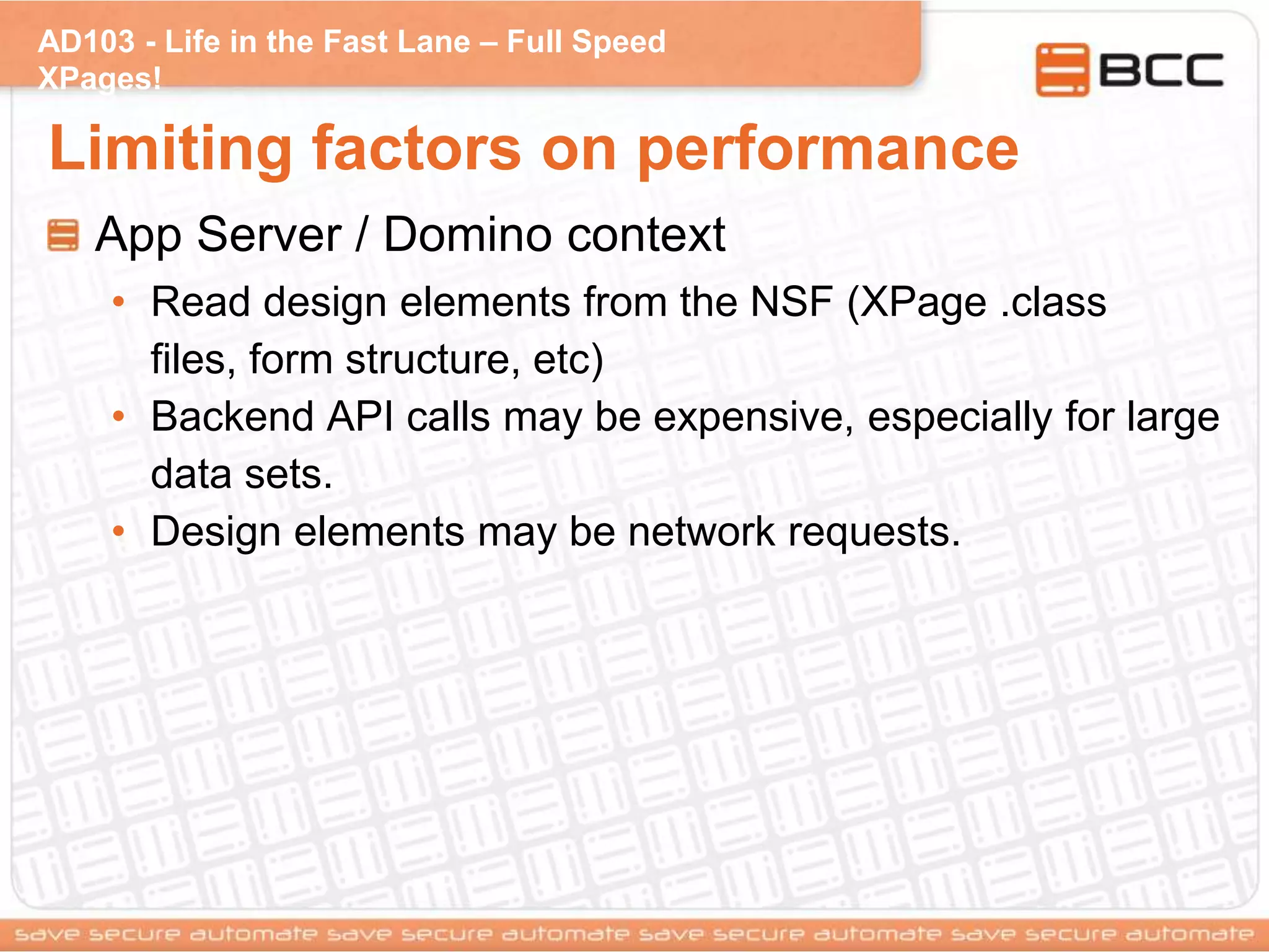 AD103 - Life in the Fast Lane – Full Speed
XPages!
Limiting factors on performance
App Server / Domino context
• Read design elements from the NSF (XPage .class
files, form structure, etc)
• Backend API calls may be expensive, especially for large
data sets.
• Design elements may be network requests.
 