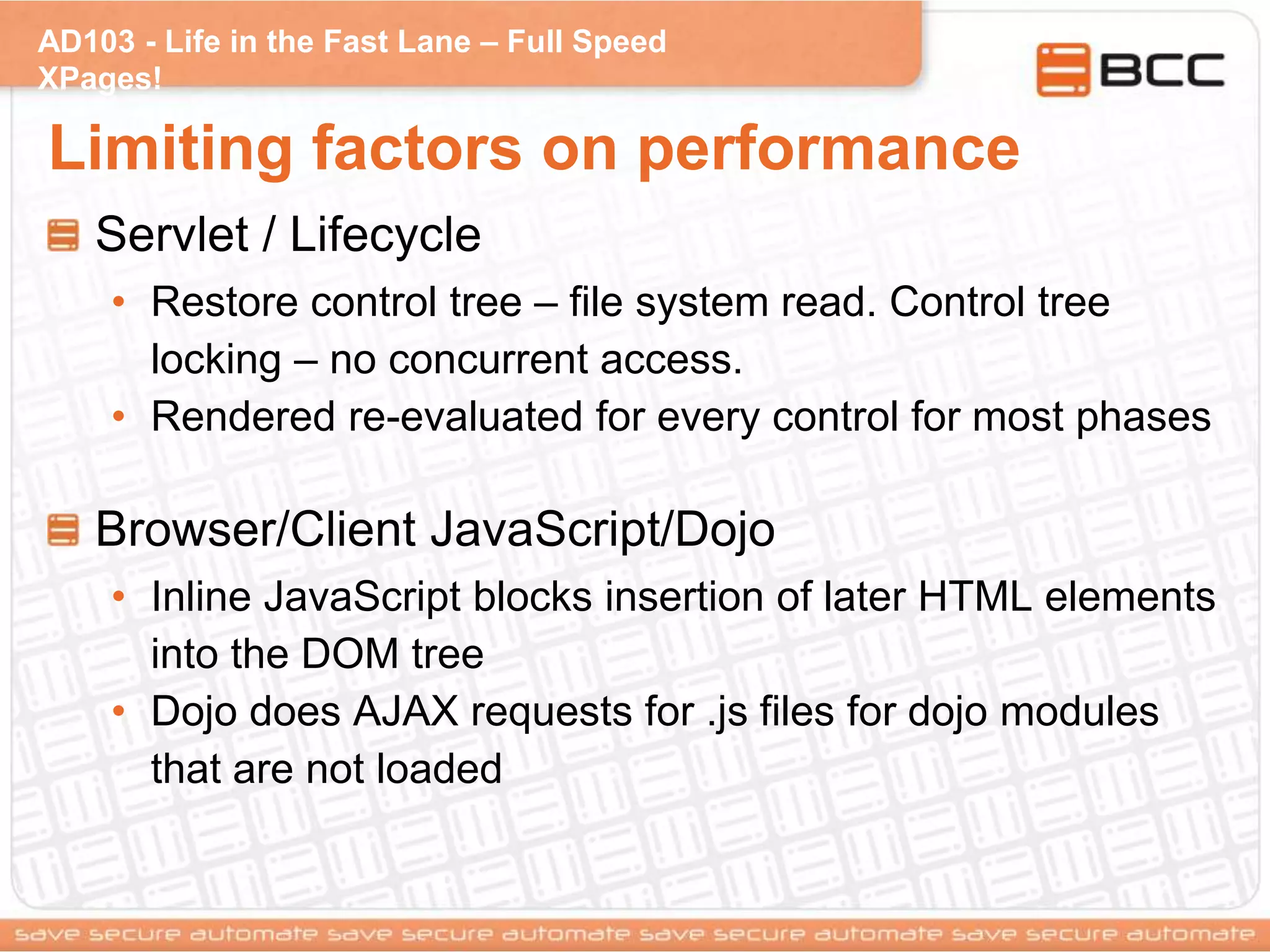 AD103 - Life in the Fast Lane – Full Speed
XPages!
Limiting factors on performance
Servlet / Lifecycle
• Restore control tree – file system read. Control tree
locking – no concurrent access.
• Rendered re-evaluated for every control for most phases
Browser/Client JavaScript/Dojo
• Inline JavaScript blocks insertion of later HTML elements
into the DOM tree
• Dojo does AJAX requests for .js files for dojo modules
that are not loaded
 