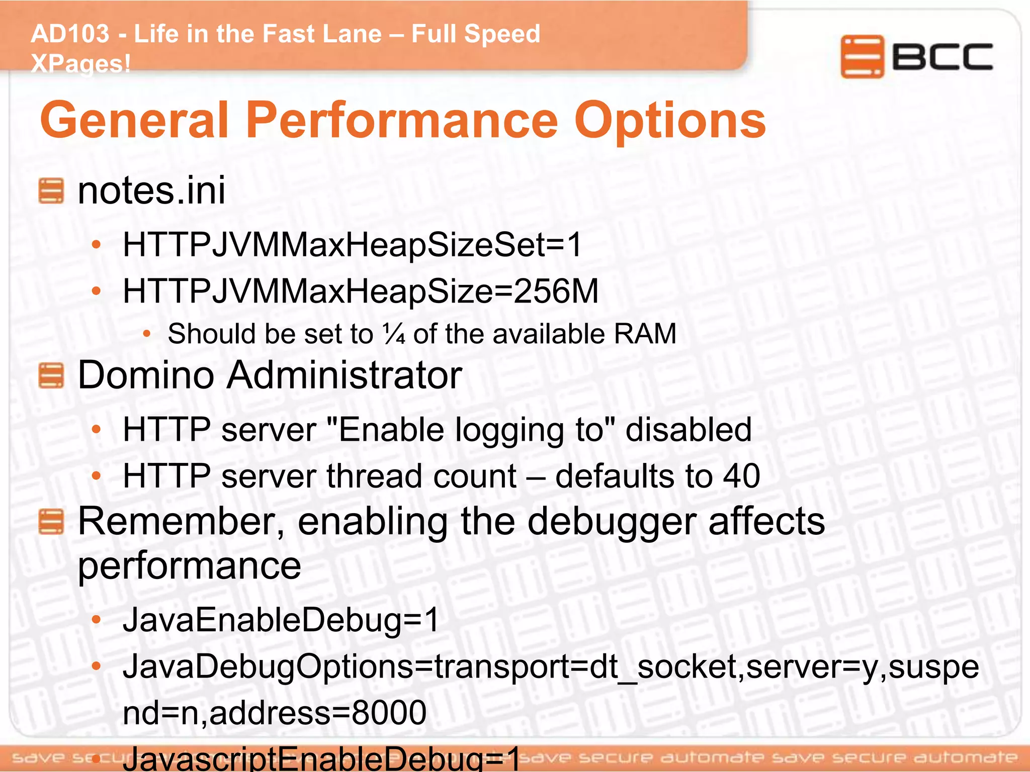 AD103 - Life in the Fast Lane – Full Speed
XPages!
General Performance Options
notes.ini
• HTTPJVMMaxHeapSizeSet=1
• HTTPJVMMaxHeapSize=256M
• Should be set to ¼ of the available RAM
Domino Administrator
• HTTP server "Enable logging to" disabled
• HTTP server thread count – defaults to 40
Remember, enabling the debugger affects
performance
• JavaEnableDebug=1
• JavaDebugOptions=transport=dt_socket,server=y,suspe
nd=n,address=8000
• JavascriptEnableDebug=1
 