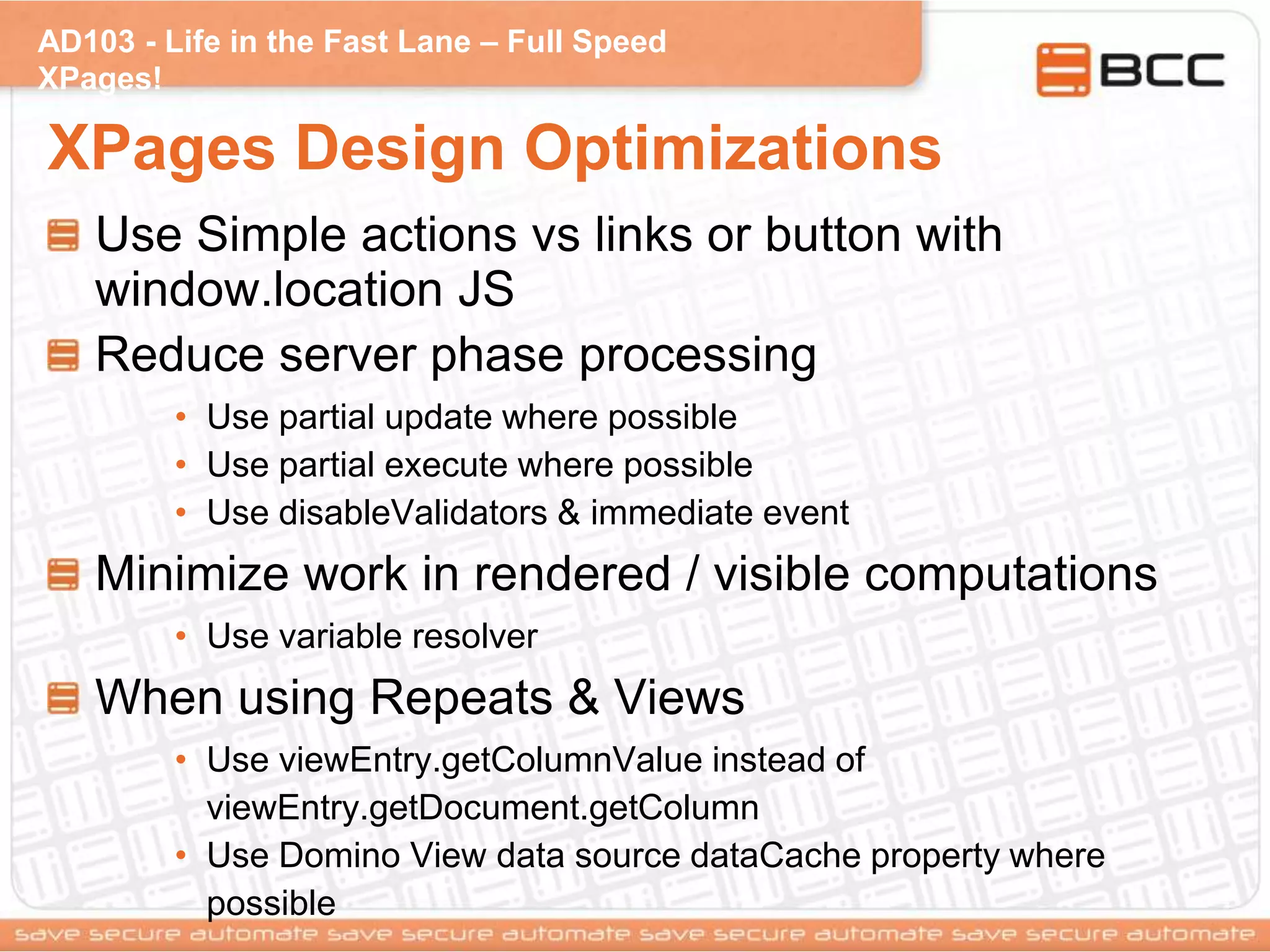 AD103 - Life in the Fast Lane – Full Speed
XPages!
XPages Design Optimizations
Use Simple actions vs links or button with
window.location JS
Reduce server phase processing
• Use partial update where possible
• Use partial execute where possible
• Use disableValidators & immediate event
Minimize work in rendered / visible computations
• Use variable resolver
When using Repeats & Views
• Use viewEntry.getColumnValue instead of
viewEntry.getDocument.getColumn
• Use Domino View data source dataCache property where
possible
 
