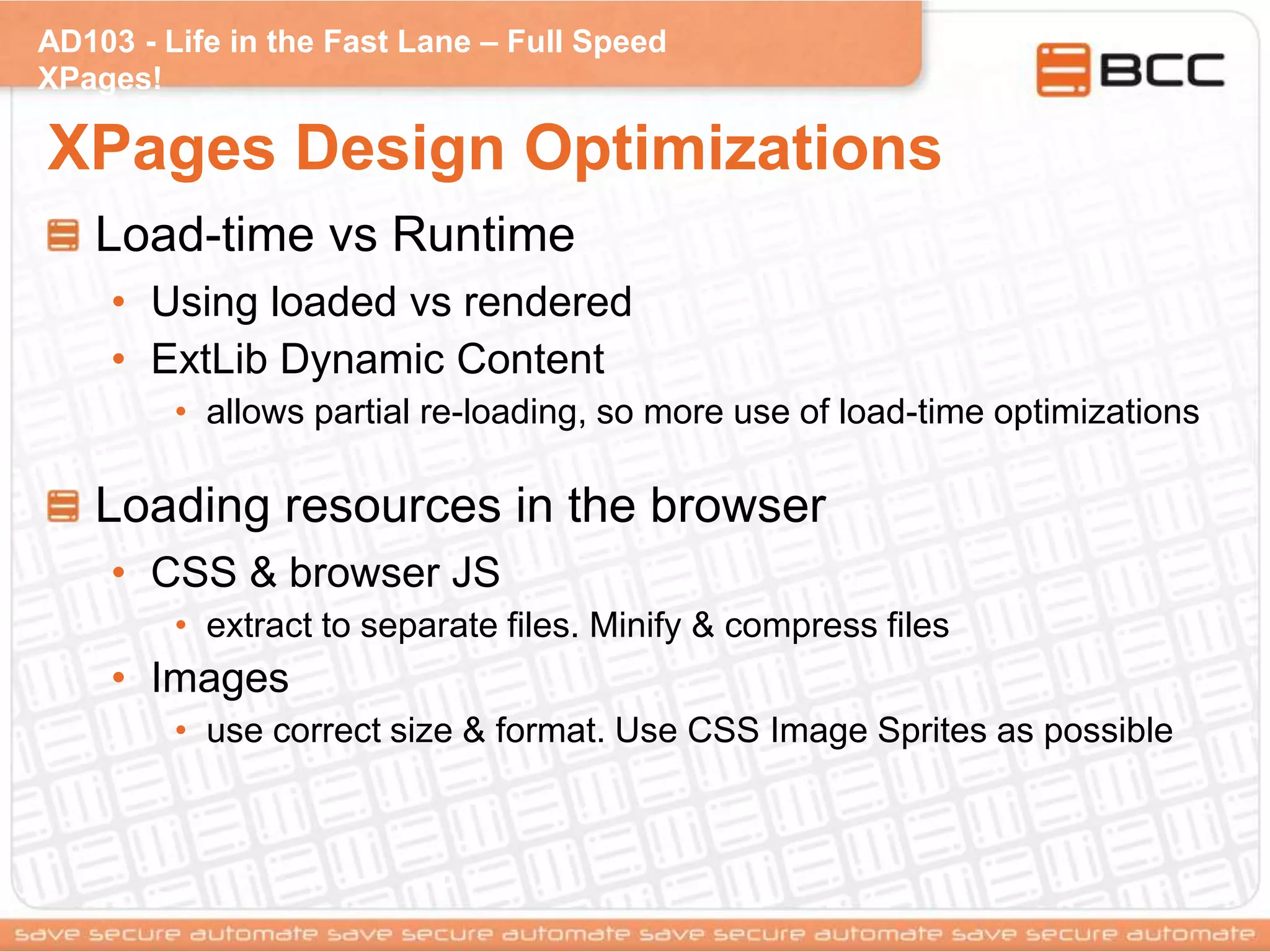 AD103 - Life in the Fast Lane – Full Speed
XPages!
XPages Design Optimizations
Load-time vs Runtime
• Using loaded vs rendered
• ExtLib Dynamic Content
• allows partial re-loading, so more use of load-time optimizations
Loading resources in the browser
• CSS & browser JS
• extract to separate files. Minify & compress files
• Images
• use correct size & format. Use CSS Image Sprites as possible
 