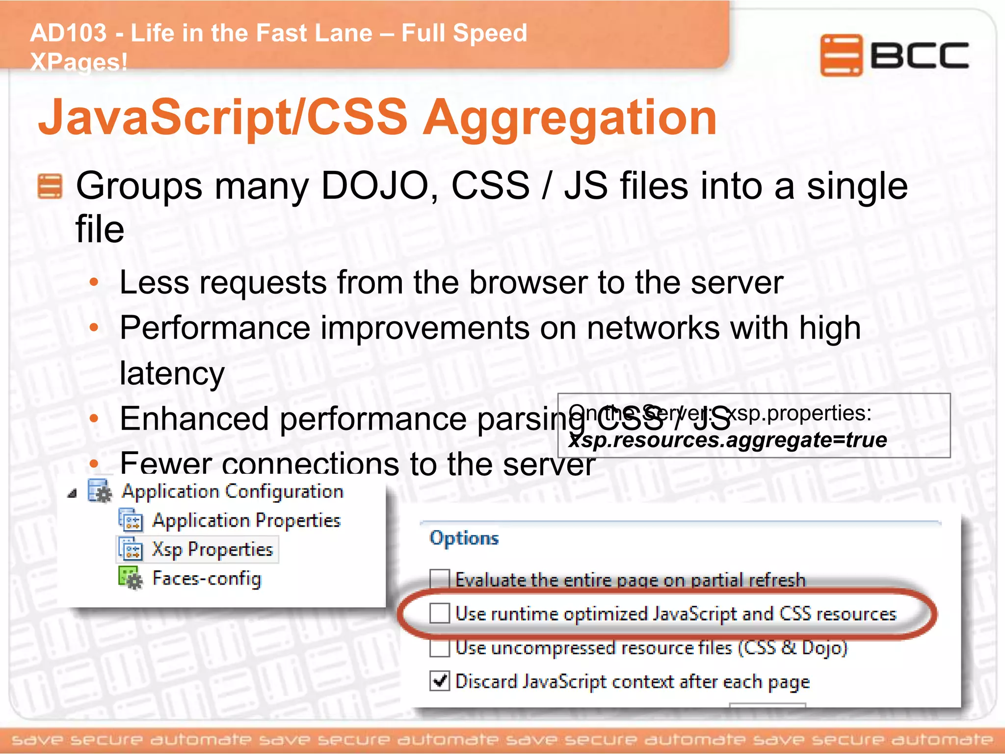 AD103 - Life in the Fast Lane – Full Speed
XPages!
JavaScript/CSS Aggregation
Groups many DOJO, CSS / JS files into a single
file
• Less requests from the browser to the server
• Performance improvements on networks with high
latency
• Enhanced performance parsing CSS / JS
• Fewer connections to the server
On the Server: xsp.properties:
xsp.resources.aggregate=true
 