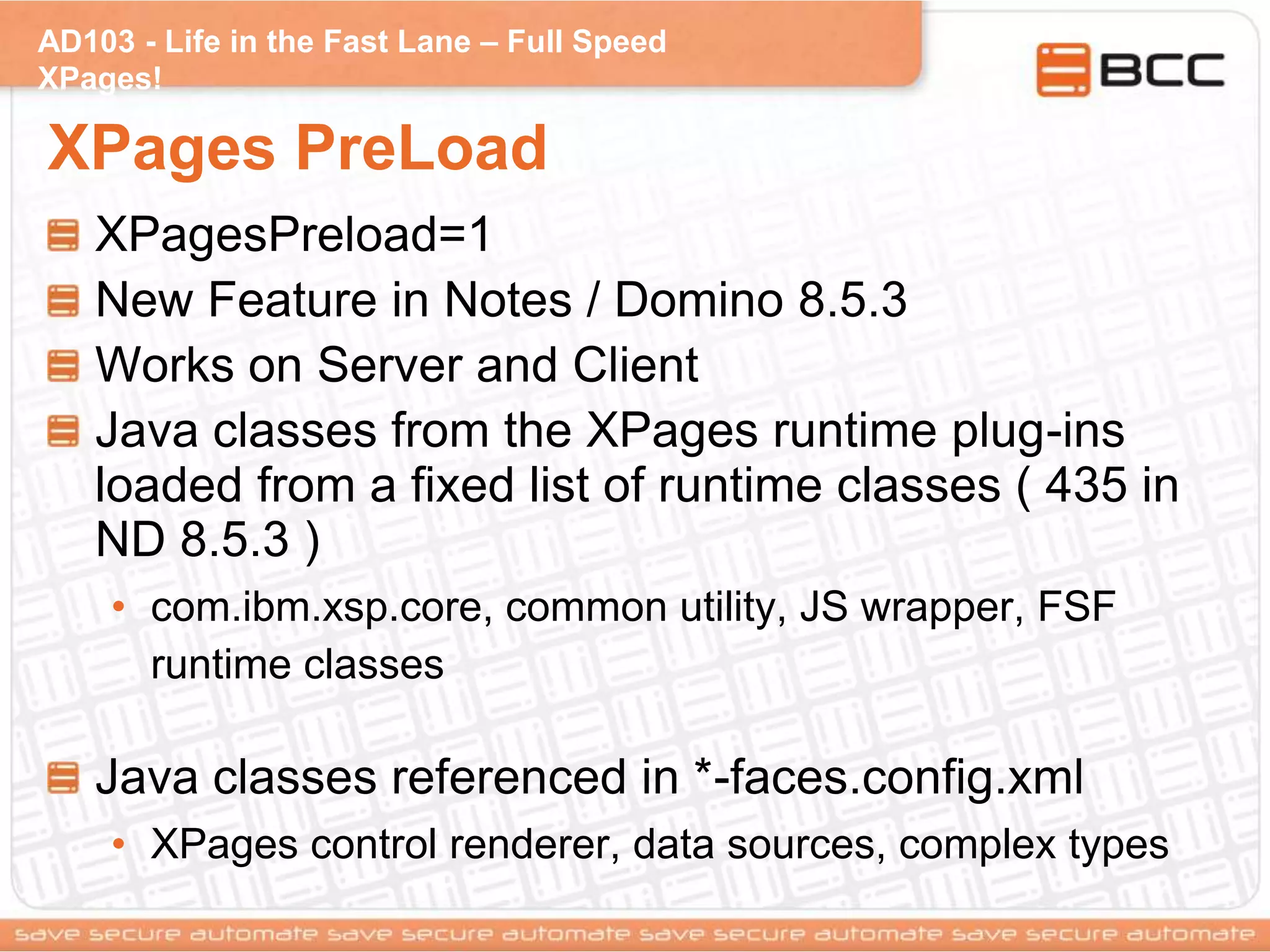 AD103 - Life in the Fast Lane – Full Speed
XPages!
XPages PreLoad
XPagesPreload=1
New Feature in Notes / Domino 8.5.3
Works on Server and Client
Java classes from the XPages runtime plug-ins
loaded from a fixed list of runtime classes ( 435 in
ND 8.5.3 )
• com.ibm.xsp.core, common utility, JS wrapper, FSF
runtime classes
Java classes referenced in *-faces.config.xml
• XPages control renderer, data sources, complex types
 