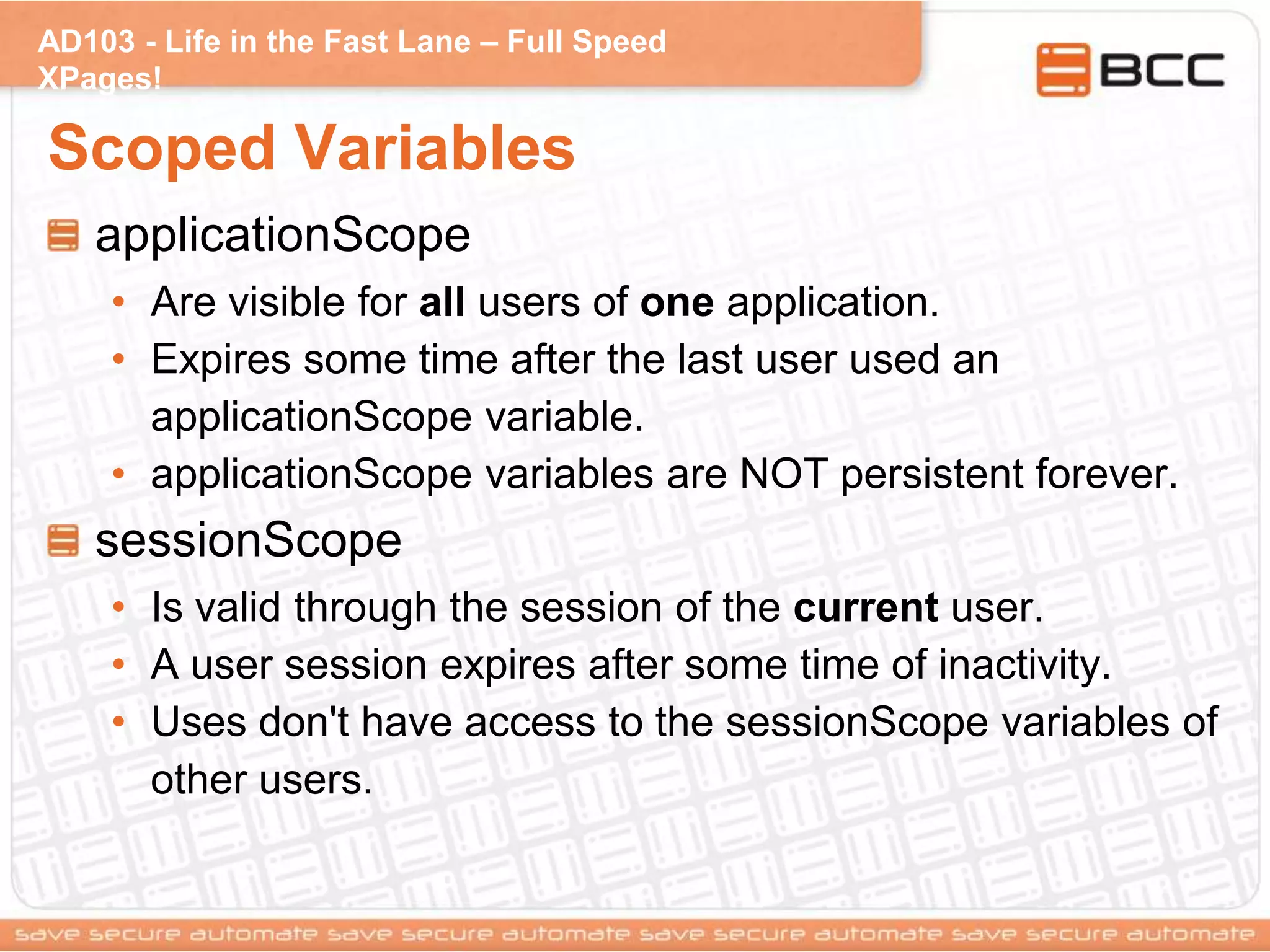 AD103 - Life in the Fast Lane – Full Speed
XPages!
Scoped Variables
applicationScope
• Are visible for all users of one application.
• Expires some time after the last user used an
applicationScope variable.
• applicationScope variables are NOT persistent forever.
sessionScope
• Is valid through the session of the current user.
• A user session expires after some time of inactivity.
• Uses don't have access to the sessionScope variables of
other users.
 