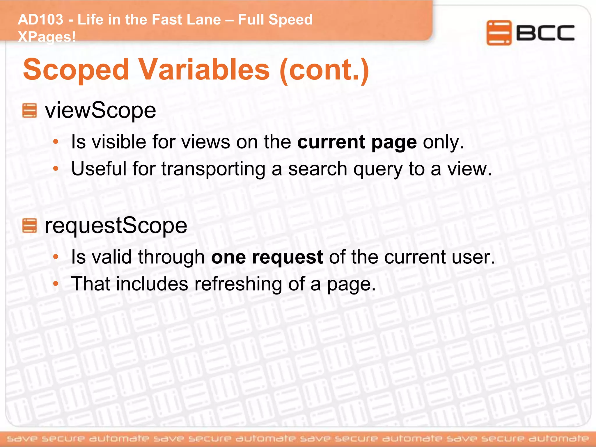 AD103 - Life in the Fast Lane – Full Speed
XPages!
Scoped Variables (cont.)
viewScope
• Is visible for views on the current page only.
• Useful for transporting a search query to a view.
requestScope
• Is valid through one request of the current user.
• That includes refreshing of a page.
 
