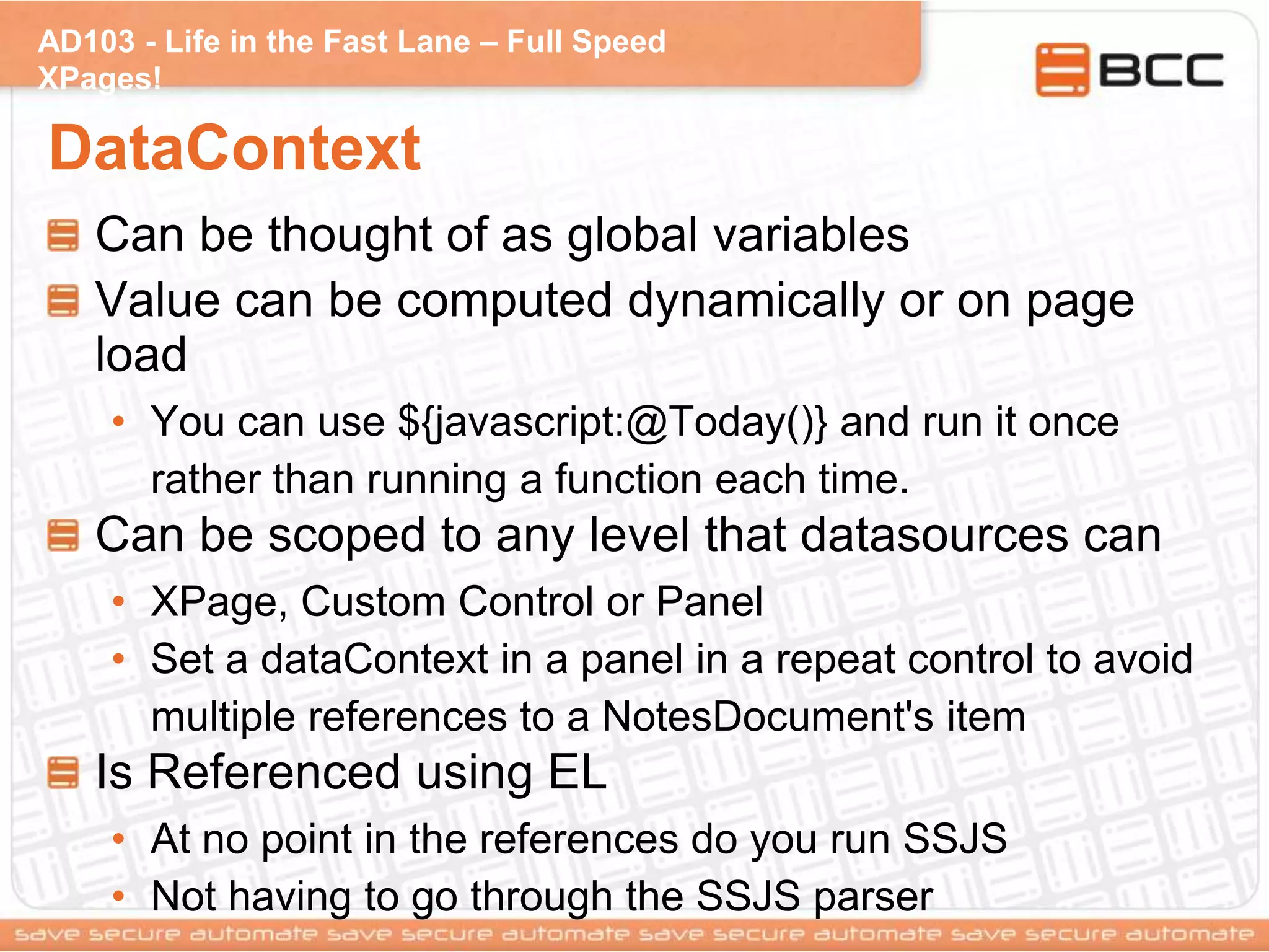 AD103 - Life in the Fast Lane – Full Speed
XPages!
DataContext
Can be thought of as global variables
Value can be computed dynamically or on page
load
• You can use ${javascript:@Today()} and run it once
rather than running a function each time.
Can be scoped to any level that datasources can
• XPage, Custom Control or Panel
• Set a dataContext in a panel in a repeat control to avoid
multiple references to a NotesDocument's item
Is Referenced using EL
• At no point in the references do you run SSJS
• Not having to go through the SSJS parser
 