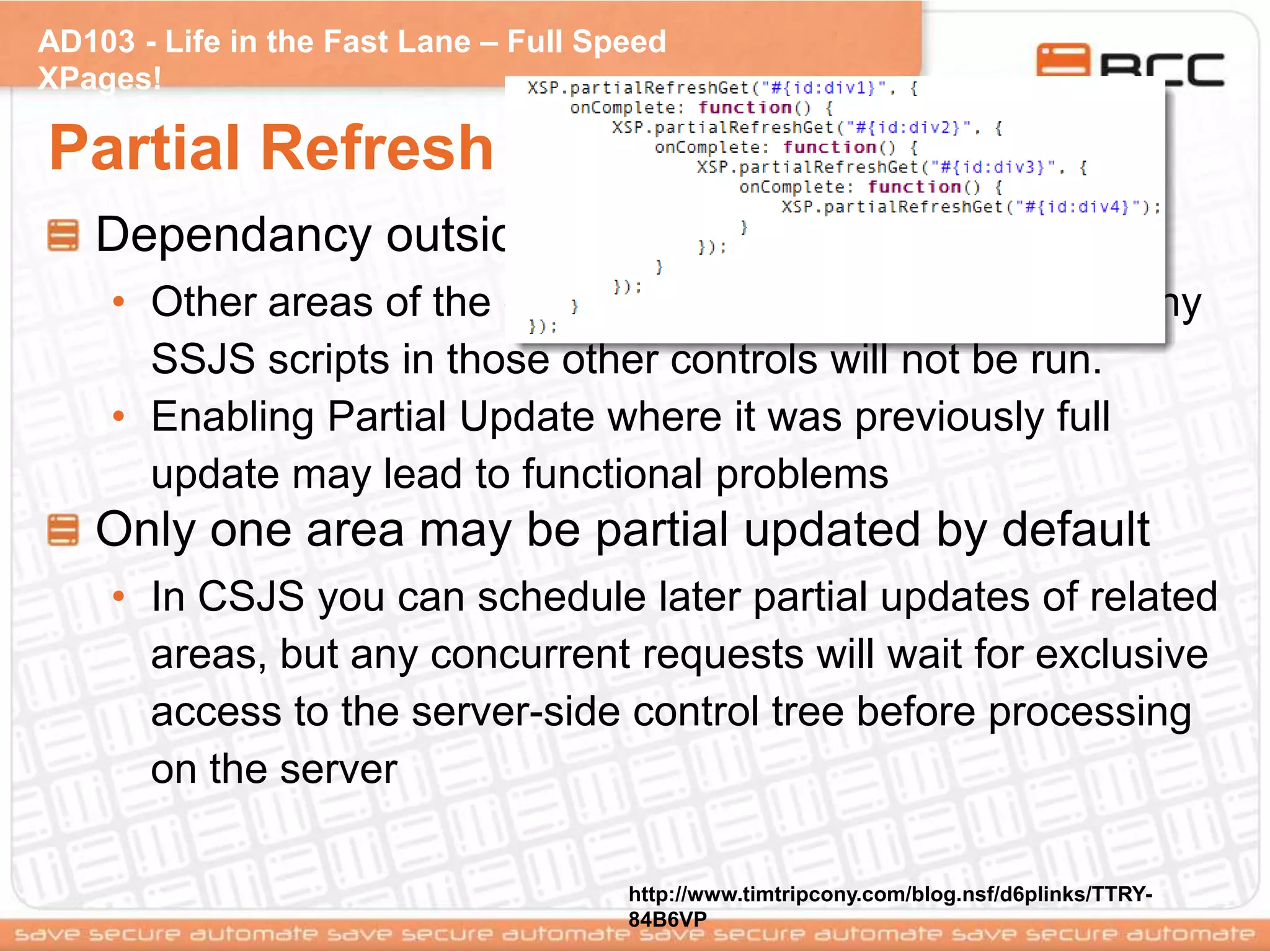 AD103 - Life in the Fast Lane – Full Speed
XPages!
Partial Refresh / Update (Cons)
Dependancy outside of the partial update area
• Other areas of the control tree are not processed,so any
SSJS scripts in those other controls will not be run.
• Enabling Partial Update where it was previously full
update may lead to functional problems
Only one area may be partial updated by default
• In CSJS you can schedule later partial updates of related
areas, but any concurrent requests will wait for exclusive
access to the server-side control tree before processing
on the server
http://www.timtripcony.com/blog.nsf/d6plinks/TTRY-
84B6VP
 